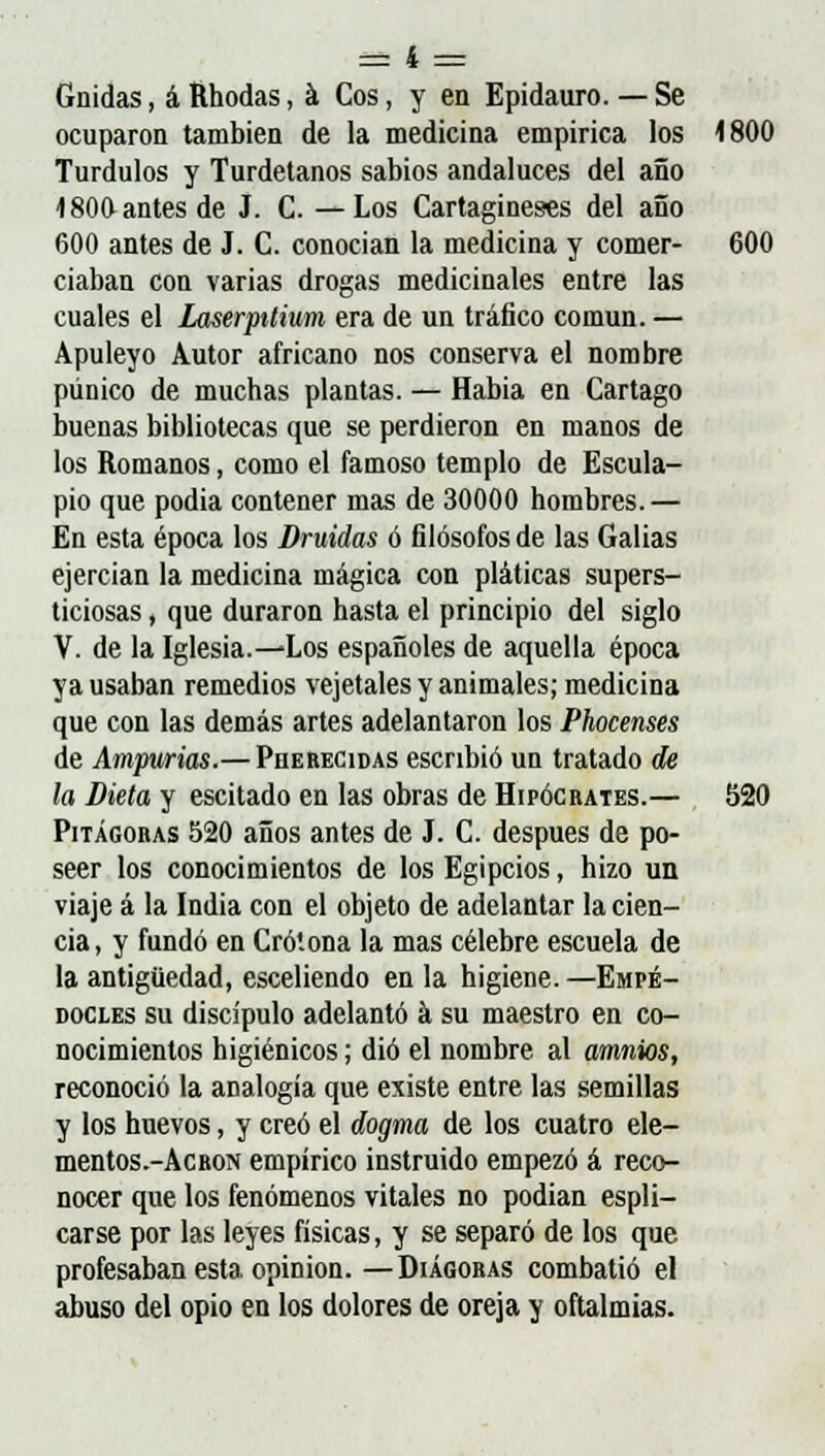 Gnidas, á Rhodas, á Cos, y en Epidauro. — Se ocuparon también de la medicina empirica los 1800 Turdulos y Turdetanos sabios andaluces del año 180O antes de J. C. —Los Cartagineses del año 600 antes de J. C. conocían la medicina y comer- 600 ciaban con varias drogas medicinales entre las cuales el Laserpitium era de un tráfico común. — Apuleyo Autor africano nos conserva el nombre púnico de muchas plantas. — Habia en Cartago buenas bibliotecas que se perdieron en manos de los Romanos, como el famoso templo de Escula- pio que podia contener mas de 30000 hombres.— En esta época los Druidas ó filósofos de las Galias ejercían la medicina mágica con pláticas supers- ticiosas , que duraron hasta el principio del siglo V. de la Iglesia.—Los españoles de aquella época ya usaban remedios vejetales y animales; medicina que con las demás artes adelantaron los Phocenses de Ampwias.— Pherecidas escribió un tratado de la Dieta y escitado en las obras de Hipócrates.— 520 Pitágoras 520 años antes de J. C. después de po- seer los conocimientos de los Egipcios, hizo un viaje á la India con el objeto de adelantar la cien- cia, y fundó en Crótona la mas célebre escuela de la antigüedad, esceliendo en la higiene. —Empé- docles su discípulo adelantó á su maestro en co- nocimientos higiénicos; dio el nombre al amnios, reconoció la analogía que existe entre las semillas y los huevos, y creó el dogma de los cuatro ele- mentos.-ÁCRON empírico instruido empezó á reco- nocer que los fenómenos vitales no podían espli- carse por las leyes físicas, y se separó de los que profesaban esta opinión.—Diágoras combatió el abuso del opio en los dolores de oreja y oftalmías.