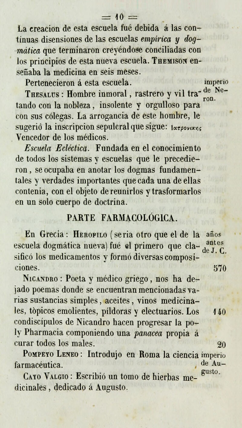 La creación de esta escuela fué debida á las con- tinuas disensiones de las escuelas empírica y dog- mática que terminaron creyéndose concilladas con los principios de esta nueva escuela. Themison en- señaba la medicina en seis meses. Pertenecieron á esta escuela. imperio Thesalüs : Hombre inmoral, rastrero y vil tra denNe~ tando con la nobleza, insolente y orgulloso para con sus colegas. La arrogancia de este hombre, le sugerió la inscripción sepulcral que sigue: wtpomm Vencedor de los médicos. Escuela Ecléctica. Fundada en el conocimiento de todos los sistemas y escuelas que le precedie- ron , se ocupaba en anotar los dogmas fundamen- tales y verdades importantes que cada una de ellas contenia, con el objeto de reunidos y trasformarlos en un solo cuerpo de doctrina. PARTE FARMACOLÓGICA. En Grecia: Herofilo (seria otro que el de la año? escuela dogmática nueva) fué el primero que cía- .a°tep sificó los medicamentos y formó diversas composi- ciones. 570 Nicandro : Poeta y médico griego, nos ha de- jado poemas donde se encuentran mencionadas va- rias sustancias simples, aceites, vinos medicina- les, tópicos emolientes, pildoras y electuarios. Los 140 condiscípulos de Nicandro hacen progresar la po- ly Pharmacia componiendo una panacea propia á curar todos los males. 20 Pompeyo Leneo : Introdujo en Roma la ciencia imperio farmacéutica. . de Au~ Caio Valgio : Escribió un tomo de hierbas me- dicinales , dedicado á Augusto.