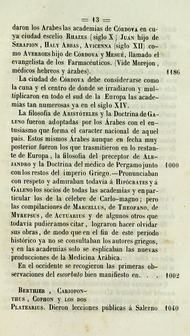 daron los Árabes las academias de Córdova en cu- ya ciudad escelio Rhazes (siglo X) Juan hijo de Serapion , Haly Abbas , Avicenna (siglo XII) co- mo AvERROEshijo de Córdova y Mesué, llamado el evangelista de los Farmacéuticos. (Vide Morejon , médicos hebreos y árabes). H 86 La ciudad de Córdova debe considerarse como la cuna y el centro de donde se irradiaron y mul- tiplicaron en todo el sud de la Europa las acade- mias tan numerosas ya en el siglo XIV. La filosofía de Aristóteles y la Doctrina de Ga- leno fueron adoptadas por los Árabes con el en- tusiasmo que forma el carácter nacional de aquel pais. Estos mismos Árabes aunque en fecha muy posterior fueron los que trasmitieron en lo restan- te de Europa , la filosofía del preceptor de Ale- jandro y la Doctrina del médico de Pergamo junto 1000 con los restos del imperio Griego.—Pronunciaban con respeto y admiraban todavía á Hipócrates y á Galeno los socios de todas las academias y en par- ticular los de la célebre de Carlo-magno; pero las compilaciones de Marcellus, de Theofano, de Myrepsus , de Actuarius y de algunos otros que todavía pudiéramos citar, lograron hacer olvidar sus obras, de modo que en el fin de este período histórico ya no se consultaban los autores griegos, y en las academias solo se esplicaban las nuevas producciones de la Medicina Arábica. En el occidente se recogieron las primeras ob- servaciones del escorbuto bien manifiesto en. . . 1002 Berthier , Cariopon- thus , Cophon y LOS DOS Platearius. Dieron lecciones públicas á Salerno 1040