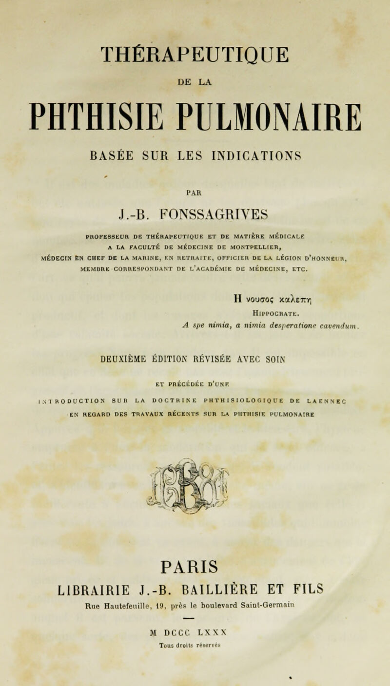 DE LA PHTHISIE PULMONAIRE BASÉE SUR LES INDICATIONS J.-B. FONSSAGRIVES PROFESSEUR DE THERAPEUTIQUE ET DE MATIERE MÉDICALE A LA FACULTÉ DE MÉDECINE DE MONTPELLIER, MÉDECIN EN CHEF DE LA MARINE, EN RETRAITE, OFFICIER DE LA LÉGION D'HONNEUR, MEMBRE CORRESPONDANT DE L'ACADÉMIE DE MÉDECINE, ETC. H vouffoç xocXeitY) HlpPOCRATE. A spe nimia, a nimia desj<eratione eavendun DEUXIÈME ÉDITION RÉVISÉE AVEC SOIN ET PRÉCÉDÉE D'UNR INlhODUCTION SUR LA DOCTRINE PHTHISIOLOGIQUE DE LAENNBC EN REGARD DES TRAVAUX RÉCENTS SUR LA PHTHISIE PULMONAIRE PARIS LIBRAIRIE J.-B. BAILLIÈRE ET FILS Rue Hantefeiiille, 19. près le boulevard Saint-Germain M DCCC LXXN Tous droits réserve: