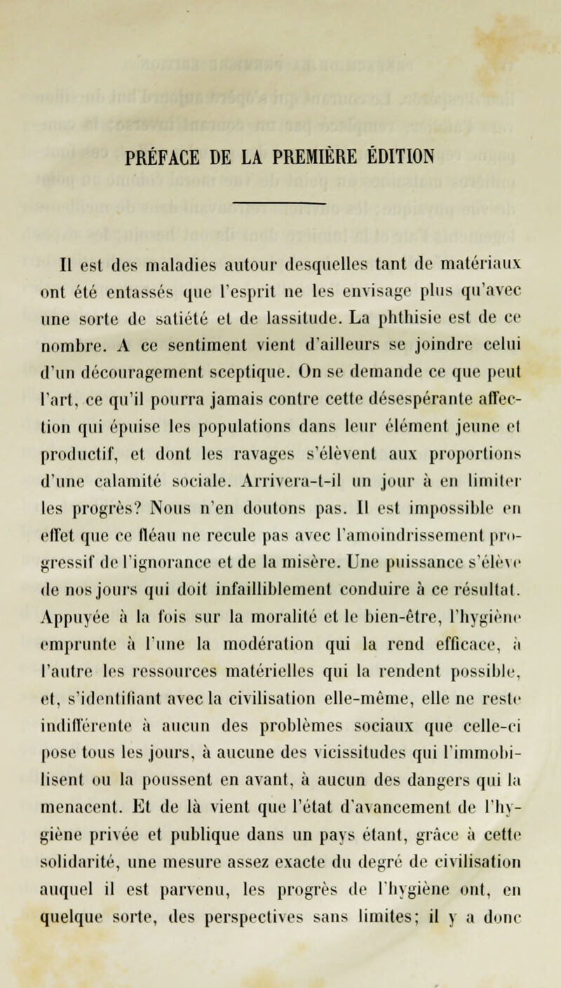 PRÉFACE DE LA PREMIÈRE ÉDITION Il est des maladies autour desquelles tant de matériaux ont été entassés que l'esprit ne les envisage plus qu'avec une sorte de satiété et de lassitude. La phthisie est de ce nombre. A ce sentiment vient d'ailleurs se joindre celui d'un découragement sceptique. On se demande ce que peut l'art, ce qu'il pourra jamais contre cette désespérante affec- tion qui épuise les populations dans leur élément jeune et productif, et dont les ravages s'élèvent aux proportions d'une calamité sociale. Arrivera-t-il un jour à en limiter les progrès? Nous n'en doutons pas. Il est impossible eu effet que ce fléau ne recule pas avec l'amoindrissement pro- gressif de l'ignorance et de la misère. Une puissance s'élève de nos jours qui doit infailliblement conduire à ce résultat. Appuyée à la fois sur la moralité et le bien-être, l'hygiène emprunte à l'une la modération qui la rend efficace, à l'autre les ressources matérielles qui la rendent possible, et, s'idenliliant avec la civilisation elle-même, elle ne reste indifférente à aucun des problèmes sociaux que celle-ci pose tous les jours, à aucune des vicissitudes qui l'immobi- lisent ou la poussent en avant, à aucun des dangers qui la menacent. Et de là vient que l'état d'a\ancemenl de l'hy- giène privée et publique dans un pays étant, grâce à cette solidarité, une mesure assez exacte du degré de civilisation auquel il est parvenu, les progrès de l'hygiène ont, en quelque sorte, des perspectives sans limites; il y a donc