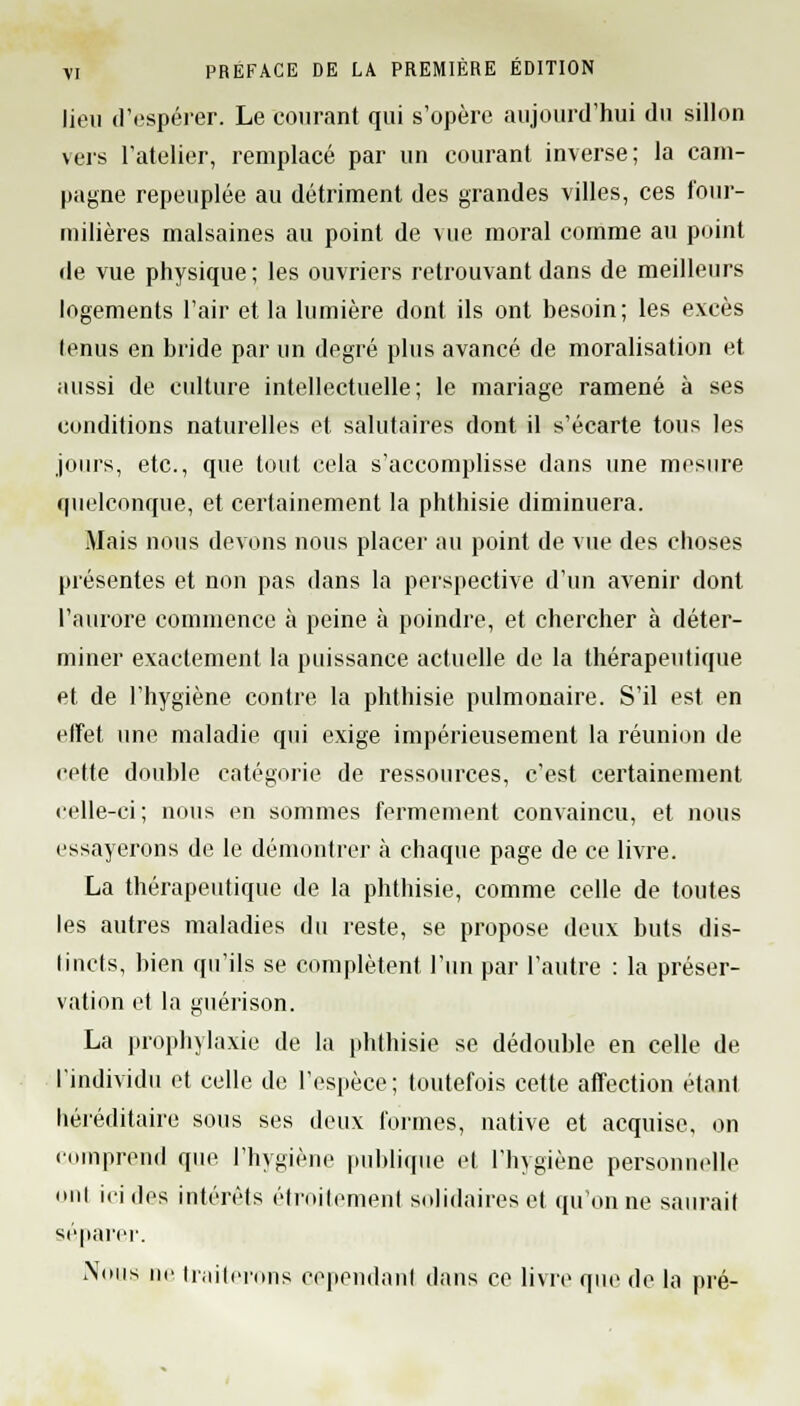 lieu d'espérer. Le courant qui s'opère aujourd'hui du sillon vers l'atelier, remplacé par un courant inverse; la cam- pagne repeuplée au détriment des grandes villes, ces four- milières malsaines au point de vue moral comme au point de vue physique; les ouvriers retrouvant dans de meilleurs logements l'air et la lumière dont ils ont besoin; les excès tenus en bride par un degré plus avancé de moralisation et aussi de culture intellectuelle; le mariage ramené à ses conditions naturelles et salutaires dont il s'écarte tous les jours, etc., que tout cela s'accomplisse dans une mesure quelconque, et certainement la phthisie diminuera. Mais nous devons nous placer au point de vue des choses présentes et non pas dans la perspective d'un avenir dont l'aurore commence à peine à poindre, et chercher à déter- miner exactement la puissance actuelle de la thérapeutique et de l'hygiène contre la phthisie pulmonaire. S'il est en effet une maladie qui exige impérieusement la réunion de cette double catégorie de ressources, c'est certainement celle-ci; nous en sommes fermement convaincu, et nous essayerons de le démontrer à chaque page de ce livre. La thérapeutique de la phthisie, comme celle de toutes les autres maladies du reste, se propose deux buts dis- tincts, bien qu'ils se complètent l'un par l'autre : la préser- vation et la guérison. La prophylaxie de la phthisie se dédouble en celle de l'individu et celle de l'espèce; toutefois cette affection étant héréditaire sous ses deux formes, native et acquise, on comprend que l'hygiène publique et l'hygiène personnelle oui ici des intérêts étroitement solidaires et qu'on ne saurait séparer. Nous ne traiterons cependant dans ce livre que de la pré-