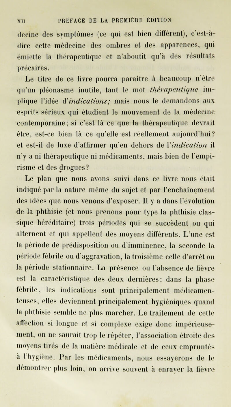 decine des symptômes (ce qui est bien différent), c'est-à- dire cette médecine des ombres et des apparences, qui émiette la thérapeutique et n'aboutit qu'à des résultats précaires. Le titre de ce livre pourra paraître à beaucoup n'être qu'un pléonasme inutile, tant le mot thérapeutique im- plique l'idée d'indications; mais nous le demandons aux esprits sérieux qui étudient le mouvement de la médecine contemporaine; si c'est là ce que la thérapeutique devrait être, est-ce bien là ce qu'elle est réellement aujourd'hui? et est-il de luxe d'affirmer qu'en dehors de Y indication il n'y a ni thérapeutique ni médicaments, mais bien de l'empi- risme et des drogues? Le plan que nous avons suivi dans ce livre nous était indiqué par la nature même du sujet et par l'enchaînement des idées que nous venons d'exposer. Il y a dans l'évolution de la phthisie (et nous prenons pour type la phthisie clas- sique héréditaire) trois périodes qui se succèdent ou qui alternent et qui appellent des moyens différents. L'une est la période de prédisposition ou d'imminence, la seconde la période fébrile ou d'aggravation, la troisième celle d'arrêt ou la période stationnaire. La présence ou l'absence de fièvre est la caractéristique des deux dernières; dans la phase fébrile, les indications sont principalement médicamen- teuses, elles deviennent principalement hygiéniques quand la phthisie semble ne plus marcher. Le traitement de cette affection si longue et si complexe exige donc impérieuse- ment, on ne saurait trop le répéter, l'association étroite des moyens tirés de la matière médicale et de ceux empruntés à l'hygiène. Par les médicaments, nous essayerons de le démontrer plus loin, on arrive souvent à enrayer la fièvre