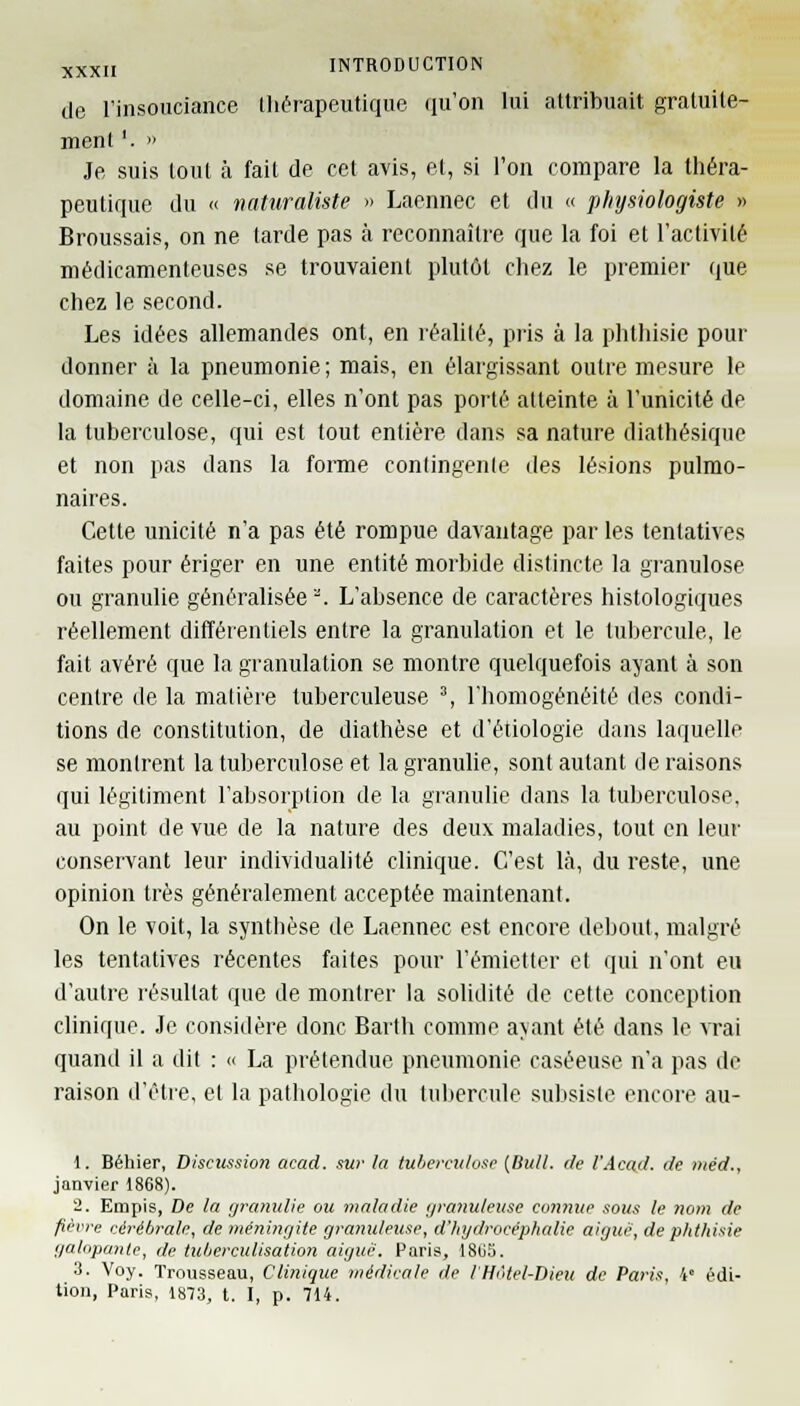 de l'insouciance thérapeutique qu'on lui attribuait gratuite- ment '. » Je suis lout à fait de cet avis, et, si l'on compare la théra- peutique du « naturaliste » Laennec et du « physiologiste » Broussais, on ne tarde pas à reconnaître que la foi et l'activité médicamenteuses se trouvaient plutôt chez le premier que chez le second. Les idées allemandes ont, en réalité, pris à la phthisie pour donner à la pneumonie; mais, en élargissant outre mesure le domaine de celle-ci, elles n'ont pas porté atteinte à l'unicité de la tuberculose, qui est tout entière dans sa nature diathésique et non pas dans la forme contingente des lésions pulmo- naires. Cette unicité n'a pas été rompue davantage par les tentatives faites pour ériger en une entité morbide distincte la granulose ou granulie généralisée-. L'absence de caractères histologiques réellement différentiels entre la granulation et le tubercule, le fait avéré que la granulation se montre quelquefois ayant à son centre de la matière tuberculeuse 3, l'homogénéité des condi- tions de constitution, de diathèse et d'étiologie dans laquelle se montrent la tuberculose et la granulie, sont autant de raisons qui légitiment l'absorption de la granulie dans la tuberculose, au point de vue de la nature des deux maladies, tout en leur conservant leur individualité clinique. C'est là, du reste, une opinion très généralement acceptée maintenant. On le voit, la synthèse de Laennec est encore debout, malgré les tentatives récentes faites pour l'émietter et qui n'ont eu d'autre résultat que de montrer la solidité de cette conception clinique. Je considère donc Barth comme ayant été dans le vrai quand il a dit : « La prétendue pneumonie caséeuse n'a pas de raison d'être, et la pathologie du tubercule subsiste encore au- 1. Béhier, Discussion acad. sur la tuberculose (Bull. île l'Acail. de ntéd., janvier 1868). 2. Empis, De la granulie ou maladie granuleuse connue sous le nom de fièvre cérébrale, de méningite granuleuse, d'hydrocéphalie aiguë, de phthisie galopante, de tubcrculisation aiguë. Paris, 1805. 3. Voy. Trousseau, Clinique médicale de l'Hôtel-Dieu de Paris, 4° édi- tion, Paris, 1873, t. I, p. 714.