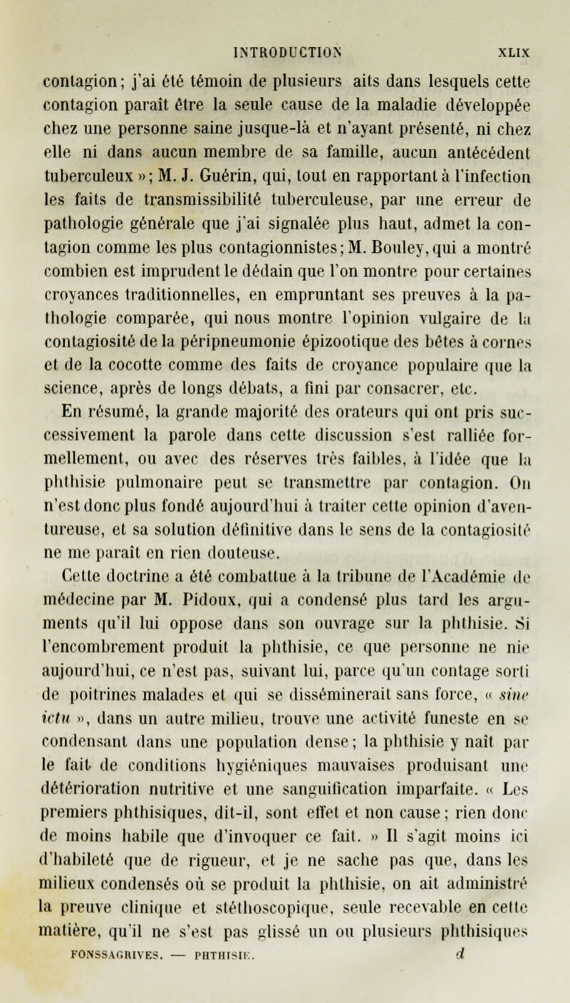 contagion ; j'ai été témoin de plusieurs ails dans lesquels cette contagion paraît être la seule cause de la maladie développée chez une personne saine jusque-là et n'ayant présenté, ni chez elle ni dans aucun membre de sa famille, aucun antécédent tuberculeux » ; M. J. Guérin, qui, tout en rapportant à l'infection les faits de transmissibilité tuberculeuse, par une erreur de pathologie générale que j'ai signalée plus haut, admet la con- tagion comme les plus contagionnistes ; M. Bouley, qui a montré combien est imprudent le dédain que l'on montre pour certaines croyances traditionnelles, en empruntant ses preuves à la pa- thologie comparée, qui nous montre l'opinion vulgaire de la contagiosité de la péripneumonie épizootique des hôtes à cornes et de la cocotte comme des faits de croyance populaire que la science, après de longs débats, a fini par consacrer, etc. En résumé, la grande majorité des orateurs qui ont pris suc- cessivement la parole dans cette discussion s'est ralliée for- mellement, ou avec des réserves très faibles, à l'idée que la phthisie pulmonaire peut se transmettre par contagion. On n'est donc plus fondé aujourd'hui à traiter cette opinion d'aven- tureuse, et sa solution définitive dans le sens de la contagiosité ne me paraît en rien douteuse. Cette doctrine a été combattue à la tribune de l'Académie de médecine par M. Pidoux, qui a condensé plus tard les argu- ments qu'il lui oppose dans son ouvrage sur la phthisie. Si l'encombrement produit la phthisie, ce que personne ne nie aujourd'hui, ce n'est pas, suivant lui, parce qu'un contage sorti de poitrines malades et qui se disséminerait sans force, « sine ictu », dans un autre milieu, trouve une activité funeste en se condensant dans une population dense ; la phthisie y naît par le fait de conditions hygiéniques mauvaises produisant une détérioration nutritive et une sanguilication imparfaite. « Les premiers phthisiques, dit-il, sont effet et non cause; rien donc de moins habile que d'invoquer ce fait. » Il s'agit moins ici d'habileté que de rigueur, et je ne sache pas que, dans les milieux condensés où se produit la phthisie, on ait administré la preuve clinique et stéthoscopique, seule recevable en celle matière, qu'il ne s'est pas glissé un ou plusieurs phthisiques FONSSACIIUVES. — PHTHISIE. <i