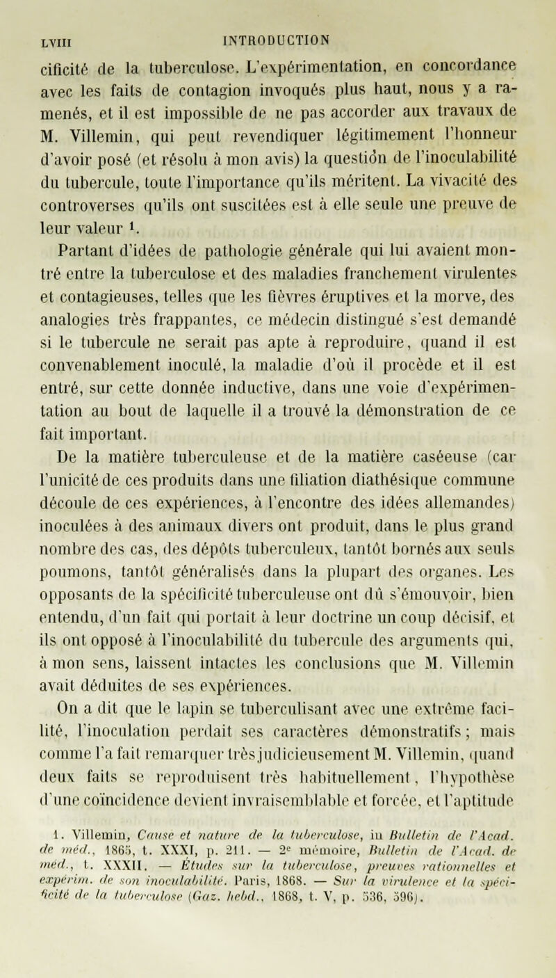 ciflcité de la tuberculose. L'expérimentation, en concordance avec les faits de contagion invoqués plus haut, nous y a ra- menés, et il est impossible de ne pas accorder aux travaux de M. Villemin, qui peut revendiquer légitimement l'honneur d'avoir posé (et résolu à mon avis) la question de l'inoculabilité du tubercule, toute l'importance qu'ils méritent. La vivacité des controverses qu'ils ont suscitées est à elle seule une preuve de leur valeur l,. Partant d'idées de pathologie générale qui lui avaient mon- tré entre la tuberculose et des maladies franchement virulentes et contagieuses, telles que les fièvres éruptives et la morve, des analogies très frappantes, ce médecin distingué s'est demandé si le tubercule ne serait pas apte à reproduire, quand il est convenablement inoculé, la maladie d'où il procède et il est entré, sur cette donnée indue tive, dans une voie d'expérimen- tation au bout de laquelle il a trouvé la démonstration de ce fait important. De la matière tuberculeuse et de la matière caséeuse (car l'unicité de ces produits dans une filiation diathésique commune découle de ces expériences, à rencontre des idées allemandes) inoculées à des animaux divers ont produit, dans le plus grand nombre des cas, des dépôts tuberculeux, tantôt bornés aux seuls poumons, tantôt généralisés dans la plupart des organes. Les opposants de la spécificité tuberculeuse onl dû s'émouvoir, bien entendu, d'un fait qui portait à leur doctrine un coup décisif, et ils ont opposé à l'inoculabilité du tubercule des arguments qui, à mon sens, laissent intactes les conclusions que M. Villemin avait déduites de ses expériences. On a dit que le lapin se tuberculisant avec une extrême faci- lité, l'inoculation perdait ses caractères démonstratifs ; mais comme l'a fait remarquer très judicieusement M. Villemin, quand deux faits se reproduisent très habituellement. l'hypothèse d'une coïncidence devient invraisemblable et forcée, et l'aptitude 1. Villemin, Cause et nature de. la tuberculose, in Bulletin de l'Acad. de méd., 1865, t. XXXI, p. 211. — 2e mémoire, Bulletin de l'Acad. de mèd., t. XXXII. — Études sur la tuberculose, preuves rationnel/es et expérim. de son inocidabilité. Paris, 1868. — Sur la virulence et la -.peei- fieité de la tuberculose {Gaz, hebd., 1868, t. V, p. 536, 396j.