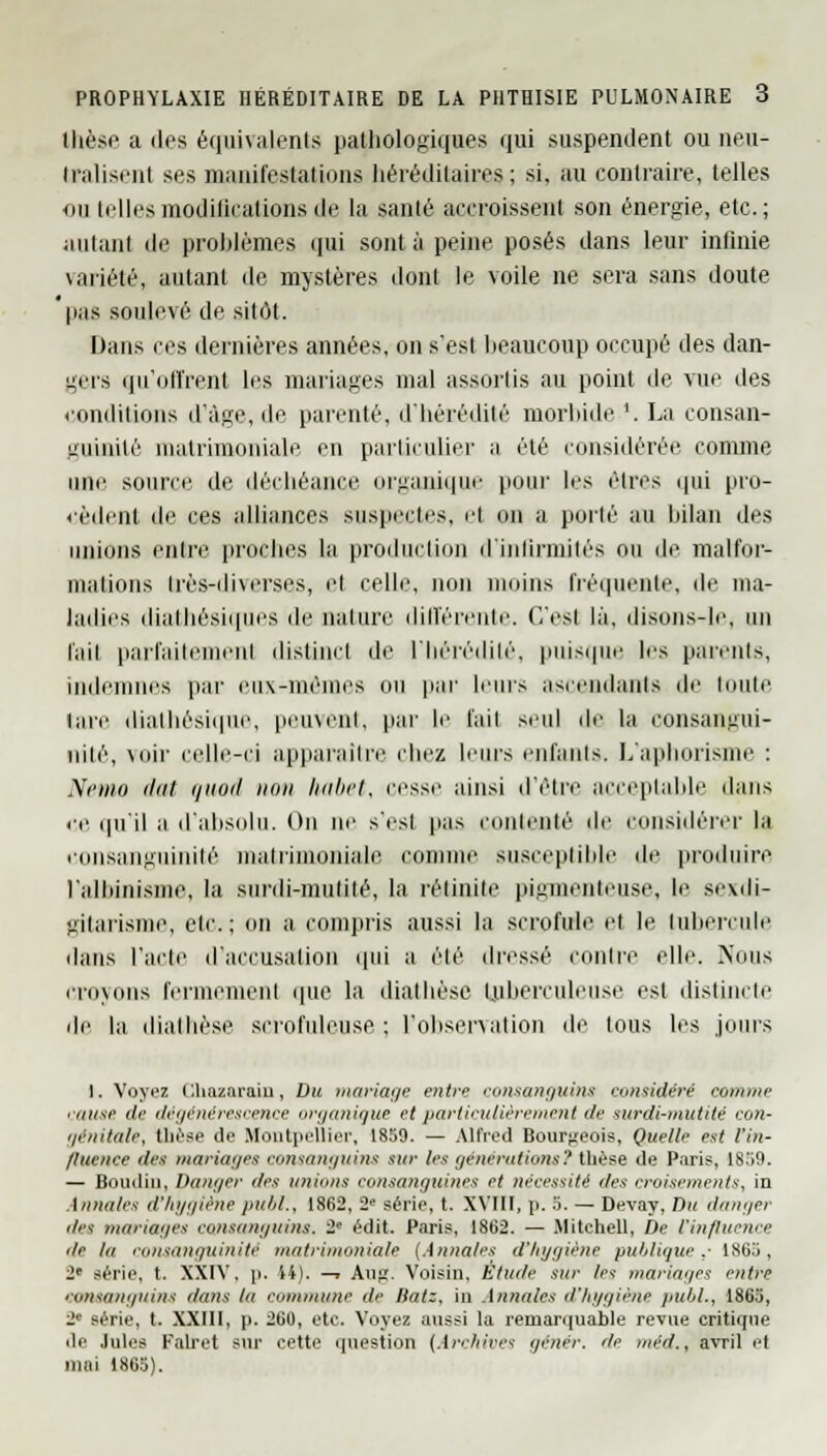 thèse a des équivalents pathologiques qui suspendent on neu- tralisent ses manifestations héréditaires; si, au contraire, telles ou telles modifications de la santé accroissent son énergie, etc.; aillant de problèmes qui sont à peine posés dans leur infinie \ariété, autant de mystères dont le voile ne sera sans doute 'pas soulevé de sitôt. Dans ces dernières années, on s'est beaucoup occupé des dan- gers qu'offrent les mariages mal assortis au point de vue des conditions d'âge, de parenté, d'hérédité morbide '. La consan- guinité matrimoniale en particulier a été considérée comme une source de déchéance organique pour les êtres qui pro- cèdent de ces alliances suspectes, et on a porlé au bilan des unions entre proches la production d'infirmités ou de malfor- mations très-diverses, et celle, non moins fréquente, de ma- ladies diathésiques de nature différente. C'esl là. disons-le, un l'ail parfaitement distinct de l'hérédité, puisque les parents, indemnes par eux-mêmes ou par leurs ascendants de toute lare dialhésique, peuvent, par le l'ail seul de hi runsangui- niié, voir celle-ci apparaître chez leurs enfants. L'aphorisme : Nemo dut t/iinii non habet, cesse ainsi d'être acceptable dans ce qu'il a d'absolu. On ne s'est pas contenté de considérer la ronsangiiinilé matrimoniale connue susceptible de produire l'albinisme, la surdi-mutité, la retraite pigmenteuse, le sexdi- gilarisnie, etc.; on a compris aussi la scrofule et le tubercule dans l'acte d'accusalion qui a été dressé contre elle. Nous croyons fermement que la diathôse tuberculeuse esl distincte de la dialhèse scrofuleuse ; l'observation de tous les juins 1. Voyez Chazaraiu, Du mariage entre consanguins considéré comme cause de dégénérescence organique et particulièrement de surdi-mutité con- i/é/iita/e, thèse de Montpellier, 1859. — Alfred Bourgeois, Quelle est l'in- fluence de.i mariages consanguins sur les générations? thèse de Paris, 1859. — Boudin, Danger des unions consanguines et nécessité des croisements, in Annales d'hygiène pubL, 1862, 2e série, t. XVIII, p. 5. — Devay, Du danger des mariages consanguins. 2 édit. Paris, 1862. — Mitehell, De l'influence île lu consanguinité matrimoniale (Annales d'hygiène publique,- 1865, 2e série, t. XXIV. p, 14). —» Aur. Voisin. Etude sur /et mariages entre consanguins dans ta commune de iiatz. in Annales d'hygiène publ., 1865, 2e série, t. XXIII, p. 260, etc. Voyez aussi la remarquable revue critique de Jules Falret sur cette question [Archives genér. de mc'rf., avril et mai 1865).