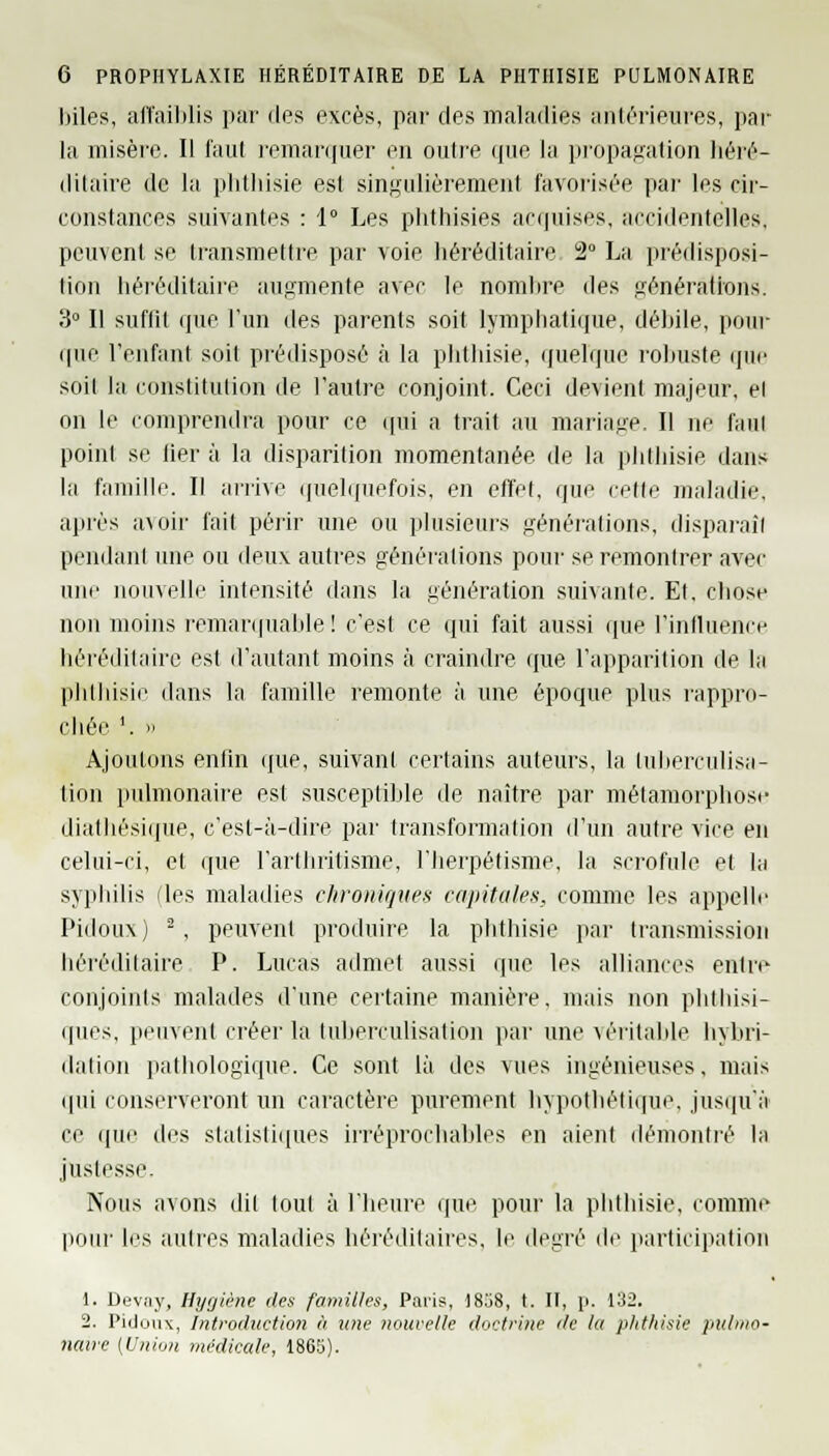 liiles, affaiblis par des excès, par des maladies antérieures, par la misère. Il faut remarquer en outre que la propagation héré- ditaire de la phthisie est singulièrement favorisée par les cir- constances suivantes : 1° Les phthisies acquises, accidentelles, peuvent se transmettre par voie héréditaire 2° La prédisposi- tion héréditaire augmente avec le nombre des générations. 8° Il suffît que l'un des parents soit lymphatique, débile, pour que l'enfant soit prédisposé à la phthisie, quelque rohuste que soit la constitution de l'autre conjoint. Ceci devient majeur, el on le comprendra pour ce qui a trait au mariage. Il ne faut point se fier à la disparition momentanée de la phthisie dans la famille. Il arrive quelquefois, en effet, que celle maladie, après a\oir fait périr une ou plusieurs générations, disparaîl pendant une ou deux autres générations pour se remontrer avec uni' nouvelle intensité dans la génération suivante. Et, chose non moins remarquable! c'est ce qui fait aussi que l'influence héréditaire est d'autant moins à craindre que l'apparition de la phthisie dans la famille remonte à une époque plus rappro- chée l. » Ajoutons enfin que, suivant certains auteurs, la Luberculisa- tion pulmonaire est susceptible de naître par métamorphose dialhésique, c'est-à-dire par transformation d'un autre vice en celui-ci, et que l'arthritisme, l'herpétisme, la scrofule et la syphilis fies maladies chroniques capitales, comme les appelle Pidoux) 2, peuvent produire la phthisie par transmission héréditaire P. Lucas admet aussi que les alliances entre conjoints malades d'une certaine manière, mais non phlhisi- ques, peuvent créer la tuberculisation par une véritable hybri- dation pathologique. Ce sont là des vues ingénieuses, mais qui conserveront un caractère purement hypothétique, jusqu'à ce que des statistiques irréprochables en aient démontré la justesse. Nous avons dit tout à l'heure que pour la phthisie, comme pour les autres maladies héréditaires, le degré de participation 1. Devuy, Hygiène des familles, Paris, 1858, t. II, p. 132. 2. Pidoux, Introduction à une nouvelle doctrine île la phthisie pulmo- naire (Union médicale, 1865).