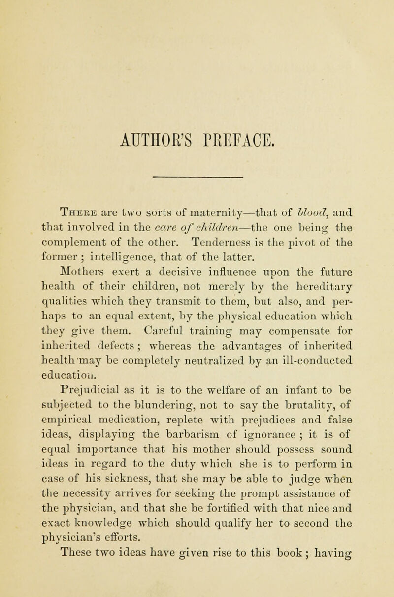 There are two sorts of maternity—that of blood, and that involved in the care of children—the one being the complement of the other. Tenderness is the jsivot of the former ; intelligence, that of the latter. Mothers exert a decisive influence upon the future health of their children, not merely by the hereditary qualities which they transmit to them, but also, and per- haps to an equal extent, by the physical education which they give them. Careful training may compensate for inherited defects ; whereas the advantages of inherited health'may be conrpletely neutralized by an ill-conducted education. Prejudicial as it is to the welfare of an infant to be subjected to the blundering, not to say the brutality, of empirical medication, replete with prejudices and false ideas, displaying the barbarism of ignorance ; it is of equal importance that his mother should possess sound ideas in regard to the duty which she is to perform in case of his sickness, that she may be able to judge when the necessity arrives for seeking the prompt assistance of the physician, and that she be fortified with that nice and exact knowledge which should qualify her to second the physician's efforts. These two ideas have given rise to this book; having