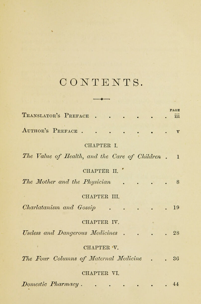 CONTENTS. —♦—■ PAGE Translator's Preface iii Author's Preface v CHAPTER I. The Value of Health, and the Care of Children . 1 CHAPTER II. ' The Mother and the Physician .... 8 CHAPTER III. Charlatanism and Gossip . . . . .19 CHAPTER IV. Useless and Dangerous Medicines . . . .28 CHAPTER 'V. The Four Columns of Maternal Medicine . . 30 CHAPTER VI. Domestic Pharmacy 44