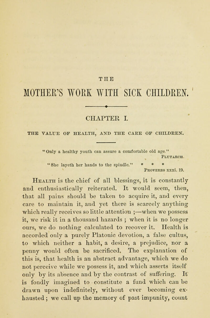 THE MOTHER'S WORK WITH SICK CHILDREN. ' CHAPTER I. THE VALUE OF HEALTH, AND THE CAEE OF CHILDREN. 11Only a healthy youth can assure a comfortahle old age. Plutarch. She layeth her hands to the spindle. * * * Proverbs xxxi. 19. Health is the chief of all blessings, it is constantly and enthusiastically reiterated. It would seem, then, that all pains should be taken to acquire it, and every care to maintain it, and yet there is scarcely anything which really receives so little attention ;—when we possess it, we risk it in a thousand hazards ; when it is no longer ours, we do nothing calculated to reoover it. Health is accorded only a purely Platonic devotion, a false cultus, to which neither a habit, a desire, a prejudice, nor a penny would often be sacrificed. The explanation of this is, that health is an abstract advantage, which we do not perceive while we possess it, and which asserts itself only by its absence and by the contrast of suffering. It is fondly imagined to constitute a fund which can be drawn upon indefinitely, without ever becoming ex- hausted ; we call up the memory of past impunity, count