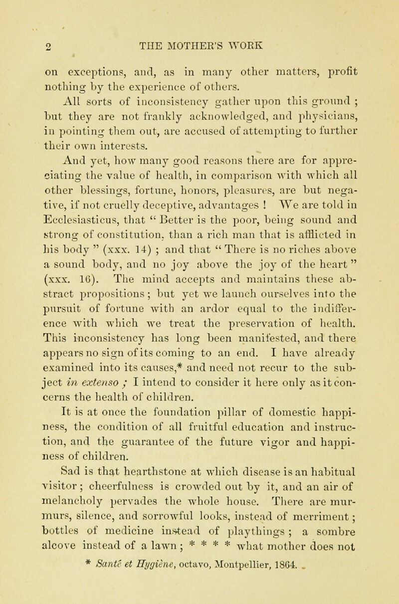 on exceptions, and, as in many other matters, profit nothing by the experience of others. All sorts of inconsistency gather upon this ground ; but they are not frankly acknowledged, and physicians, in pointing them out, are accused of attempting to further their own interests. And yet, how many good reasons there are for appre- ciating the value of health, in comparison with which all other blessings, fortune, honors, pleasures, are but nega- tive, if not cruelly deceptive, advantages ! We are told in Ecclesiasticus, that  Better is the poor, being sound and strong of constitution, than a rich man that is afflicted in his body  (xxx. 14) ; and that  There is no riches above a sound body, and no joy above the joy of the heart  (xxx. 16). The mind accepts and maintains these ab- stract propositions ; but yet we launch ourselves into the pursuit of fortune with an ardor equal to the indiffer- ence with which we treat the preservation of health. This inconsistency has long been manifested, and there appears no sign of its coming to an end. I have already examined into its causes,* and need not recur to the sub- ject in extenso ; I intend to consider it here only as it con- cerns the health of children. It is at once the foundation pillar of domestic happi- ness, the condition of all fruitful education and instruc- tion, and the guarantee of the future vigor and happi- ness of children. Sad is that hearthstone at which disease is an habitual visitor ; cheerfulness is crowded out by it, and an air of melancholy pervades the whole house. There are mur- murs, silence, and sorrowful looks, instead of merriment; bottles of medicine instead of playthings ; a sombre alcove instead of a lawn ; * * * * what mother does not * Sante et Hygiene, octavo, Montpellier, 18G4. .