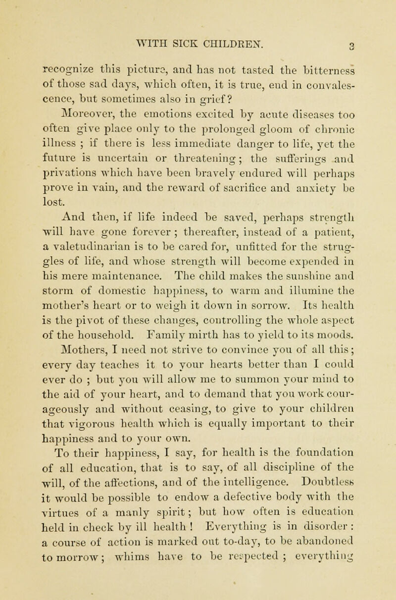 recognize this picture, and has not tasted the bitterness of those sad days, which often, it is true, end in convales- cence, but sometimes also in grief? Moreover, the emotions excited by acute diseases too often give place only to the prolonged gloom of chronic illness ; if there is less immediate danger to life, yet the future is uncertain or threatening; the sufferings and privations which have been bravely endured will perhaps prove in vain, and the reward of sacrifice and anxiety be lost. And then, if life indeed be saved, perhaps strength will have gone forever ; thereafter, instead of a patient, a valetudinarian is to be cared for, unfitted for the strug- gles of life, and whose strength will become expended in his mere maintenance. The child makes the sunshine and storm of domestic happiness, to warm and illumine the mother's heart or to weigh it down in sorrow. Its health is the pivot of these changes, controlling the whole aspect of the household. Family mirth has to yield to its moods. Mothers, I need not strive to convince you of all this; every day teaches it to your hearts better than I could ever do ; but you will allow me to summon your mind to the aid of your heart, and to demand that you work cour- ageously and without ceasing, to give to your children that vigorous health which is equally important to their happiness and to your own. To their happiness, I say, for health is the foundation of all education, that is to say, of all discipline of the will, of the affections, and of the intelligence. Doubtless it would be possible to endow a defective body with the virtues of a manly spirit; but how often is education held in check by ill health ! Everything is in disorder : a course of action is marked out to-day, to be abandoned to morrow; whims have to be respected ; everything
