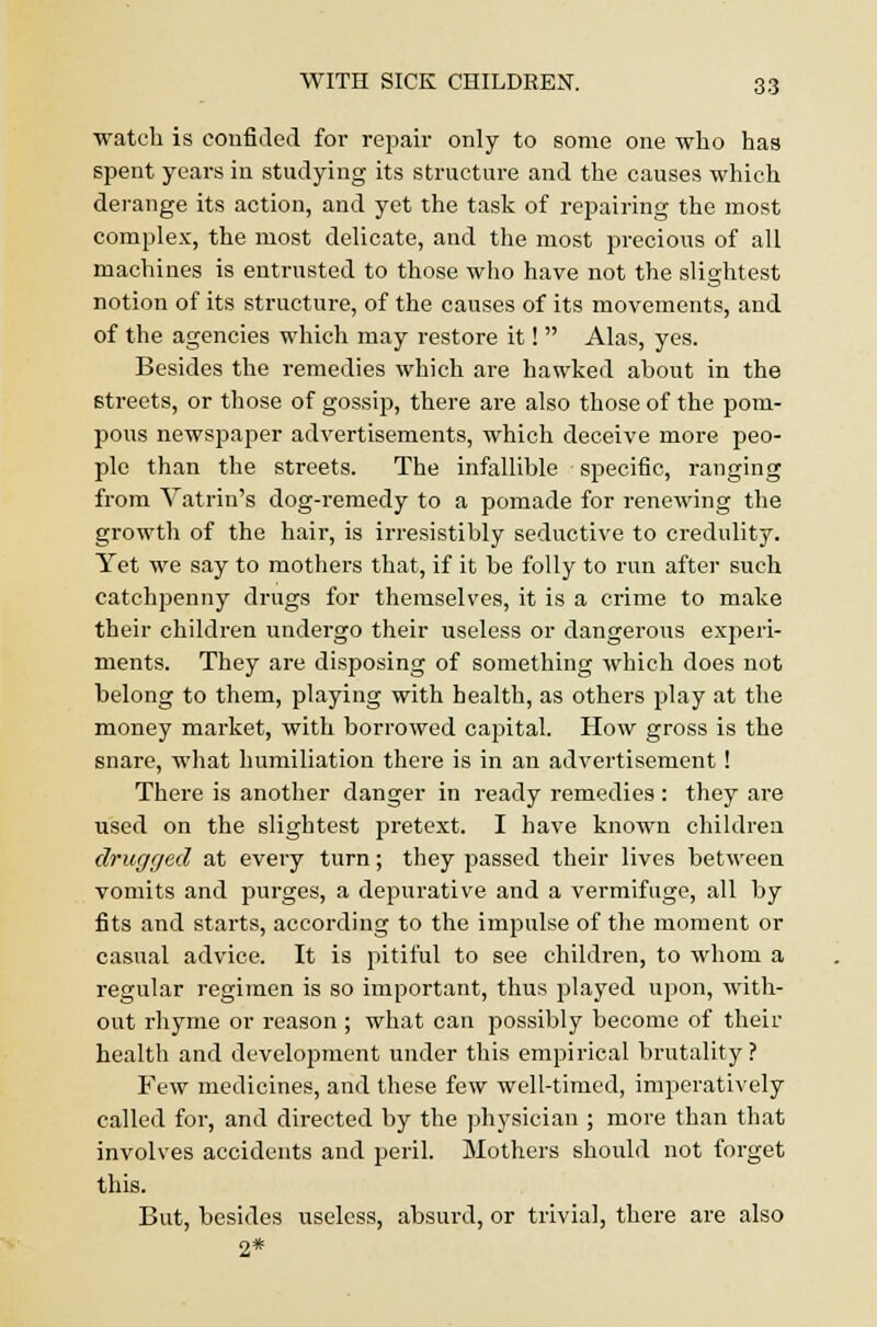 watch is confided for repair only to some one who has spent years in studying its structure and the causes which derange its action, and yet the task of repairing the most complex, the most delicate, and the most precious of all machines is entrusted to those who have not the slightest notion of its structure, of the causes of its movements, and of the agencies which may restore it!  Alas, yes. Besides the remedies which are hawked about in the Btreets, or those of gossip, there are also those of the pom- pous newspaper advertisements, which deceive more peo- ple than the streets. The infallible specific, ranging from Vatrin's dog-remedy to a pomade for renewing the growth of the hair, is irresistibly seductive to credulity. Yet we say to mothers that, if it be folly to run after such catchpenny drugs for themselves, it is a crime to make their children undergo their useless or dangerous experi- ments. They are disposing of something which does not belong to them, playing with health, as others play at the money market, with borrowed capital. How gross is the snare, what humiliation there is in an advertisement ! There is another danger in ready remedies: they are used on the slightest pretext. I have known children drugged at every turn; they passed their lives between vomits and purges, a depurative and a vermifuge, all by fits and starts, according to the impulse of the moment or casual advice. It is pitiful to see children, to whom a regular regimen is so important, thus played upon, with- out rhyme or reason ; what can possibly become of their health and development under this empirical brutality? Few medicines, and these few well-timed, imperatively called for, and directed by the physician ; more than that involves accidents and peril. Mothers should not forget this. But, besides useless, absurd, or trivial, there are also 2*
