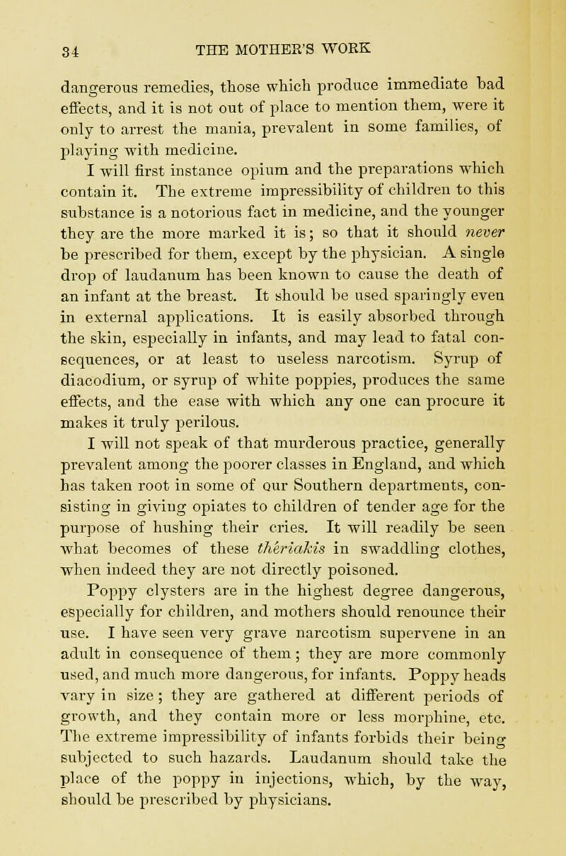 dangerous remedies, those which produce immediate bad effects, and it is not out of place to mention them, were it only to arrest the mania, prevalent in some families, of playing with medicine. I -will first instance opium and the preparations which contain it. The extreme impressibility of children to this substance is a notorious fact in medicine, and the younger they are the more marked it is; so that it should never be prescribed for them, except by the physician. A single drop of laudanum has been known to cause the death of an infant at the breast. It should be used sparingly even in external applications. It is easily absorbed through the skin, especially in infants, and may lead to fatal con- sequences, or at least to useless narcotism. Syrup of diacodium, or syrup of white poppies, produces the same effects, and the ease with -which any one can procure it makes it truly perilous. I will not speak of that murderous practice, generally prevalent among the poorer classes in England, and which has taken root in some of our Southern departments, con- sisting in giving ojuates to children of tender age for the purpose of hushing their cries. It will readily be seen what becomes of these theriakis in swaddling clothes, when indeed they are not directly poisoned. Poppy clysters are in the highest degree dangerous, especially for children, and mothers should renounce their use. I have seen very grave narcotism supervene in an adult in consequence of them; they are more commonly used, and much more dangerous, for infants. Poppy heads vary in size ; they are gathered at different periods of growth, and they contain more or less morphine, etc. The extreme impressibility of infants forbids their being subjected to such hazards. Laudanum should take the place of the poppy in injections, which, by the way, should be prescribed by physicians.