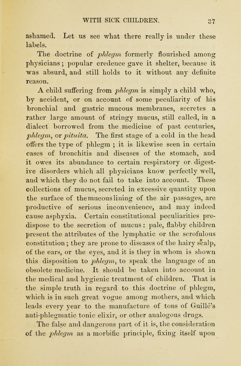 ashamed. Let us see what there really is under these labels. The doctrine of phlegm formerly flourished among physicians; popular credence gave it shelter, because it was absurd, and still holds to it without any definite reason. A child suffering from phlegm is simply a child who, by accident, or on account of some peculiarity of his bronchial and gastric mucous membranes, secretes a rather large amount of stringy mucus, still called, in a dialect borrowed from the medicine of past centuries, phlegm, orpituita. The first stage of a cold in the head offers the type of phlegm ; it is likewise seen in certain cases of bronchitis and diseases of the stomach, and it owes its abundance to certain respiratory or. digest- ive disorders which all physicians know perfectly well, and which they do not fail to take into account. These collections of mucus, secreted in excessive quantity upon the surface of the mucous lining of the air passages, are productive of serious inconvenience, and may indeed cause asphyxia. Certain constitutional peculiarities pre- dispose to the secretion of mucus: pale, flabby children present the atti'ibutes of the lymphatic or the scrofulous constitution ; they are prone to diseases of the hairy scalp, of the ears, or the eyes, and it is they in whom is shown this disposition to phlegm, to speak the language of an obsolete medicine. It should be taken into account in the medical and hygienic treatment of children. That is the simple truth in regard to this doctrine of phlegm, which is in such great vogue among mothers, and which leads every year to the manufacture of tons of Guille's anti-phlegmatic tonic elixir, or other analogous drugs. The false and dangerous part of it is, the consideration of the phlegm as a morbific principle, fixing itself upon