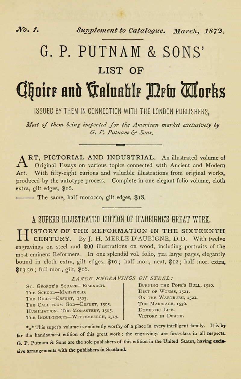 G. P. PUTNAM & SONS' LIST OF QljoirF anh ftflluflMF Jfrfo Slorfes ISSUED BY THEM IN CONNECTION WITH THE LONDON PUBLISHERS, Most of them being imported for the American market exclusively by C. P. Putnam &° Sons. ART, PICTORIAL AND INDUSTRIAL. An illustrated volume of Original Essays on various topics connected with Ancient and Modern Art. With fifty-eight curious and valuable illustrations from original works, produced by the autotype process. Complete in one elegant folio volume, cloth extra, gilt edges, $16. The same, half morocco, gilt edges, $18. A SUPERB ILLUSTRATED EDITION OF DAUBIGNE'S GREAT WORK. HISTORY OF THE REFORMATION IN THE SIXTEENTH CENTURY. By J. H. MERLE D'AUBIGNE, D.D. With twelve engravings on steel and 200 illustrations on wood, including portraits of the most eminent Reformers. In one splendid vol. folio, 724 large pages, elegantly bound in cloth extra, gilt edges, $10; half mor., neat, $12 ; half mor. extra, $13.50; full mor., gilt, $16. LARGE ENGRAVINGS ON STEEL: St. George's Square—Eisenach. The School—Mansfield. The IiiuLE—Erfurt, 1503. The Call from God—Erfurt, 1505. Humiliation—The Monastery, 1505. The Indulgences—Wittembergh, 1517. Burning the Pope's Bull, 1520. Diet of Worms, 1521. On the Wartburg, 1521. The Marriage, 1536. Domestic Life. Victory in Death. *„* This superb volume is eminently worthy of a place in every intelligent family. It is by far the handsomest edition of this great work; the engravings are first-class in all respects. G. P- Putnam St Sons are the sole publishers of this edition in the United States, having exd» live arrangements with the publishers in Scotland.