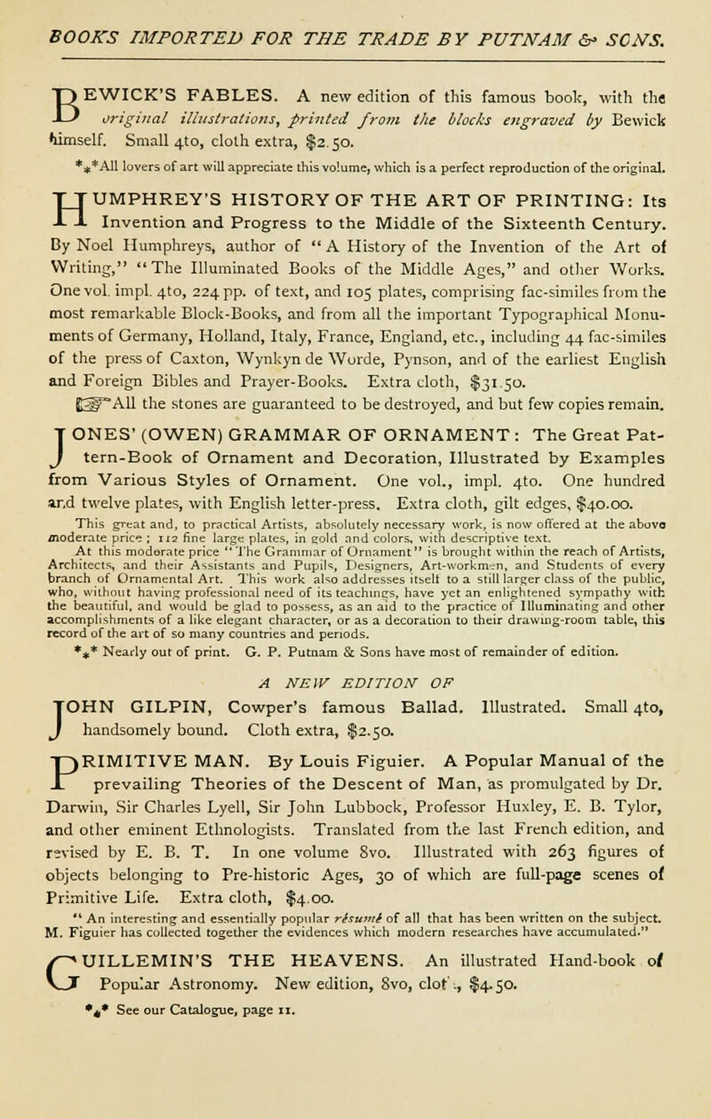 BOOKS IMPORTED FOR THE TRADE BY PUTNAM & SCATS. BEWICK'S FABLES. A new edition of this famous book, with the original illustrations, printed from the blocks engraved by Bewick himself. Small 4to, cloth extra, $2.50. *** All lovers of art will appreciate this volume, which is a perfect reproduction of the original. HUMPHREY'S HISTORY OF THE ART OF PRINTING: Its Invention and Progress to the Middle of the Sixteenth Century. By Noel Humphreys, author of  A History of the Invention of the Art of Writing, The Illuminated Books of the Middle Ages, and other Works. One vol. impl. 4to, 224 pp. of text, and 105 plates, comprising fac-similes from the most remarkable Block-Books, and from all the important Typographical Monu- ments of Germany, Holland, Italy, France, England, etc., including 44 fac-similes of the press of Caxton, Wynkyn de Worde, Pynson, and of the earliest English and Foreign Bibles and Prayer-Books. Extra cloth, $31.50. [QfAll the stones are guaranteed to be destroyed, and but few copies remain. JONES' (OWEN) GRAMMAR OF ORNAMENT: The Great Pat- tern-Book of Ornament and Decoration, Illustrated by Examples from Various Styles of Ornament. One vol., impl. 4to. One hundred ar,d twelve plates, with English letter-press. Extra cloth, gilt edges, $40.00. This great and, to practical Artists, absolutely necessary work, is now offered at the above moderate price ; 112 fine large plates, in gold and colors, with descriptive text. At this moderate price The Grammar of Ornament is brought within the reach of Artists, Architects, and their Assistants and Pupils, Designers, Art-workman, and Students of every branch of Ornamental Art. This work also addresses itselt to a still larger class of the public, who, without having professional need of its teachings, have yet an enlightened sympathy with the beautiful, and would be glad to possess, as an aid to the practice of Illuminating and other accomplishments of a like elegant character, or as a decoration to their drawing-room table, this record of the art of so many countries and periods. *** Nearly out of print. G. P. Putnam Sc Sons have most of remainder of edition. A NEW EDITION OF JOHN GILPIN, Cowper's famous Ballad. Illustrated. Small 4to, handsomely bound. Cloth extra, $2.50. PRIMITIVE MAN. By Louis Figuier. A Popular Manual of the prevailing Theories of the Descent of Man, as promulgated by Dr. Darwin, Sir Charles Lyell, Sir John Lubbock, Professor Huxley, E. B. Tylor, and other eminent Ethnologists. Translated from the last French edition, and revised by E. B. T. In one volume 8vo. Illustrated with 263 figures of objects belonging to Pre-historic Ages, 30 of which are full-page scenes of Primitive Life. Extra cloth, $4.00. '* An interesting and essentially popular rhumi of all that has been written on the subject. M. Figuier has collected together the evidences which modern researches have accumulated. GUILLEMIN'S THE HEAVENS. An illustrated Hand-book of Popular Astronomy. New edition, Svo, clot :, $4.50.