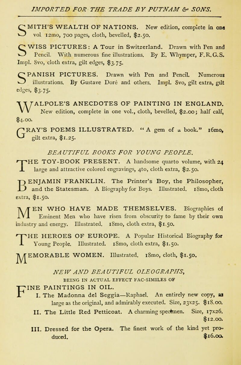 SMITH'S WEALTH OF NATIONS. New edition, complete ia ona vol i2mo, 700 pages, cloth, bevelled, $2.50. SWISS PICTURES : A Tour in Switzerland. Drawn with Pen and Pencil. With numerous fine illustrations. By E. Whymper, F. R.G.S. Impl. Svo, cloth extra, gilt edges, $3.75. SPANISH PICTURES. Drawn with Pen and Pencil. Numerous illustrations. By Gustave Dore and others. Impl. 8vo, gilt extra, gilt edges, $3.75. WALPOLE'S ANECDOTES OF PAINTING IN ENGLAND. New edition, complete in one vol., cloth, bevelled, $2.00; half calf, $4.00. GRAY'S POEMS ILLUSTRATED.  A gem of u book. i6mo, gilt extra, $1.25. BEAUTIFUL BOOKS FOR YOUNG PEOPLE. THE TOY-BOOK PRESENT. A handsome quarto volume, with 24 large and attractive colored engravings, 4to, cloth extra, $2.50. BENJAMIN FRANKLIN. The Printer's Boy, the Philosopher, and the Statesman. A Biography for Boys. Illustrated. iSmo, cloth extra, $1.50. MEN WHO HAVE MADE THEMSELVES. Biographies of Eminent Men who have risen from obscurity to fame by their own industry and energy. Illustrated. iSmo, cloth extra, $1.50. THE HEROES OF EUROPE. A Popular Historical Biography for Young People. Illustrated. iSmo, cloth extra, $1.50. M EMORABLE WOMEN. Illustrated. iSmo, cloth, $1.50. NEW AND BEAUTIFUL OLEOGRAPHS, BEING IN ACTUAL EFFECT FAC-SIMILES OF FINE PAINTINGS IN OIL. I. The Madonna del Seggia—Raphael. An entirely new copy, as large as the original, and admirably executed. Size, 23x25. $iS.oo. II. The Little Red Petticoat. A charming specimen. Size, 17x26. $12.00. III. Dressed for the Opera. The finest work of the kind yet pro- duced. % 16-QO.