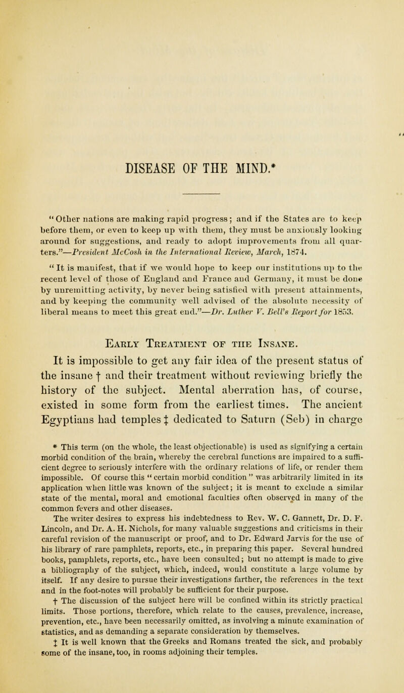 Other nations are making rapid progress ; and if the States are to keep before them, or even to keep up with them, they must be anxiously looking around for suggestions, and ready to adopt improvements from all quar- ters.—President AlcCosh in the International Scvieiv, March, 1874. It is mauifest, that if we would hope to keep our institutions up to tin- recent level of those of England and Frauce aud Germany, it must be done by unremitting activity, by never being satisfied with present attainments, and by keeping the community well advised of the absolute necessity of liberal means to meet this great end.—Dr. Luther V. Bell's Report for 1853. Early Treatment of the Insane. It is impossible to get any fair idea of the present status of the insane f and their treatment without reviewing briefly the history of the subject. Mental aberration has, of course, existed in some form from the earliest times. The ancient Egyptians had temples % dedicated to Saturn (Seb) in charge * This term (on the whole, the least objectionable) is used as signifying a certain morbid condition of the brain, whereby the cerebral functions are impaired to a suffi- cient degree to seriously interfere with the ordinary relations of life, or render them impossible. Of course this certain morbid condition was arbitrarily limited in its application when little was known of the subject; it is meant to exclude a similar state of the mental, moral and emotional faculties often observed in many of the common fevers and other diseases. The writer desires to express his indebtedness to Rev. W. C. Gannett, Dr. D. F. Lincoln, and Dr. A. H. Nichols, for many valuable suggestions and criticisms in their careful revision of the manuscript or proof, and to Dr. Edward Jarvis for the use of his library of rare pamphlets, reports, etc., in preparing this paper. Several hundred books, pamphlets, reports, etc., have been consulted; but no attempt is made to give a bibliography of the subject, which, indeed, would constitute a large volume by itself. If any desire to pursue their investigations farther, the references in the text and in the foot-notes will probably be sufficient for their purpose. t The discussion of the subject here will be confined within its strictly practical limits. Those portions, therefore, which relate to the causes, prevalence, increase, prevention, etc., have been necessarily omitted, as involving a minute examination of statistics, and as demanding a separate consideration by themselves. X It is well known that the Greeks and Romans treated the sick, and probably some of the insane, too, in rooms adjoining their temples.