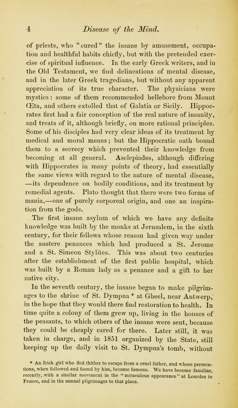 of priests, who cured the insane by amusement, occupa- tion aud healthful habits chiefly, but with the pretended exer- cise of spiritual influence. In the early Greek writers, aud in the Old Testament, we find delineations of mental disease, aud in the later Greek tragedians, but without any apparent appreciation of its true character. The physicians were mystics: some of them recommended hellebore from Mount CEta, and others extolled that of Galatia or Sicily. Hippoc- rates first had a fair conception of the real nature of insanity, and treats of it, although briefly, on more rational principles. Some of his disciples had very clear ideas of its treatment by medical and moral means; but the Hippocratic oath bound them to a secrecy which prevented their knowledge from becoming at all general. Asclepiades, although differing with Hippocrates in many points of theory, had essentially the same views with regard to the nature of mental disease, —its dependence on bodily conditions, and its treatment by remedial agents. Plato thought that there were two forms of mania,—one of purely corporeal origin, and one an inspira- tion from the gods. The first insane asylum of which we have any definite knowledge was built by the monks at Jerusalem, in the sixth century, for their fellows whose reason had given way under the austere penances which had produced a St. Jerome and a St. Simeon Stylites. This was about two centuries after the establishment of the first public hospital, which was built by a Roman lady as a penance and a gift to her native city. In the seventh century, the insane began to make pilgrim- ages to the shrine of St. Dympna * at Gheel, near Antwerp, in the hope that they would there find restoration to health. In time quite a colony of them grew up, living in the houses of the peasants, to which others of the insane were sent, because they could be cheaply cared for there. Later still, it was taken in charge, aud in 1851 organized by the State, still keeping up the daily visit to St. Dympna's tomb, without * An Irish girl who fled thither to escape from a cruel father, and whose persecu- tions, when followed and found by him, became famous. We have become familiar recently, with a similar movement in the  miraculous appearance  at Lourdes in France, and in the annual pilgrimages to that place.