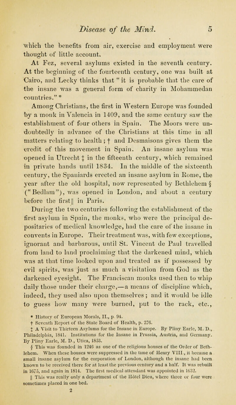 which the benefits from air, exercise and employment were thought of little account. At Fez, several asylums existed in the seventh century. At the beginning of the fourteenth century, one was built at Cairo, and Lecky thinks that it is probable that the care of the insane was a general form of charity in Mohammedan countries. * Among Christians, the first in Western Europe was founded by a monk in Valencia in 1409, and the same century saw the establishment of four others in Spain. The Moors were un- doubtedly in advance of the Christians at this time in all matters relating to health ; f and Desmaisons gives them the credit of this movement in Spain. An insane asylum was opened in Utrecht % in the fifteenth century, which remained in private hands until 1834. In the middle of the sixteenth century, the Spaniards erected an insane asylum in Borne, the year after the old hospital, now represented by Bethlehem § (Bedlam), was opened in London, and about a century before the first|| in Paris. During the two centuries following the establishment of the first asylum in Spain, the monks, who were the principal de- positaries of medical knowledge, had the care of the insane in convents in Europe. Their treatment was, with few exceptions, ignorant and barbarous, until St. Vincent de Paid travelled from land to land proclaiming that the darkened mind, which was at that time looked upon and treated as if possessed by evil spirits, was just as much a visitation from God as the darkened eyesight. The Franciscan monks used then to whip daily those under their charge,—a means of discipline which, indeed, they used also upon themselves ; and it would be idle to guess how many were burned, put to the rack, etc., * History of European Morals, II., p. 94. t Seventh Report of the State Board of Health, p. 276. X A Visit to Thirteen Asylums for the Insane in Europe. By Pliny Earle, M. D., Philadelphia, 1841. Institutions fur the Insane in Prussia, Austria, and Germany. By Tliny Earle, M. D., Utica, 1853. § This was founded in 1246 as one of the religious houses of the Order of Beth- lehem. When these houses were suppressed in the time of Henry VIII., it became a small insane asylum for the corporation of London, although the insane had been known to be received there for at least the previous century and a half. It was rebuilt in 1675, and again in 1814. The first medical attendant was appointed in 1632. || This was really only a department of the Hotel Dieu, where three or four were sometimes placed in one bed. 2