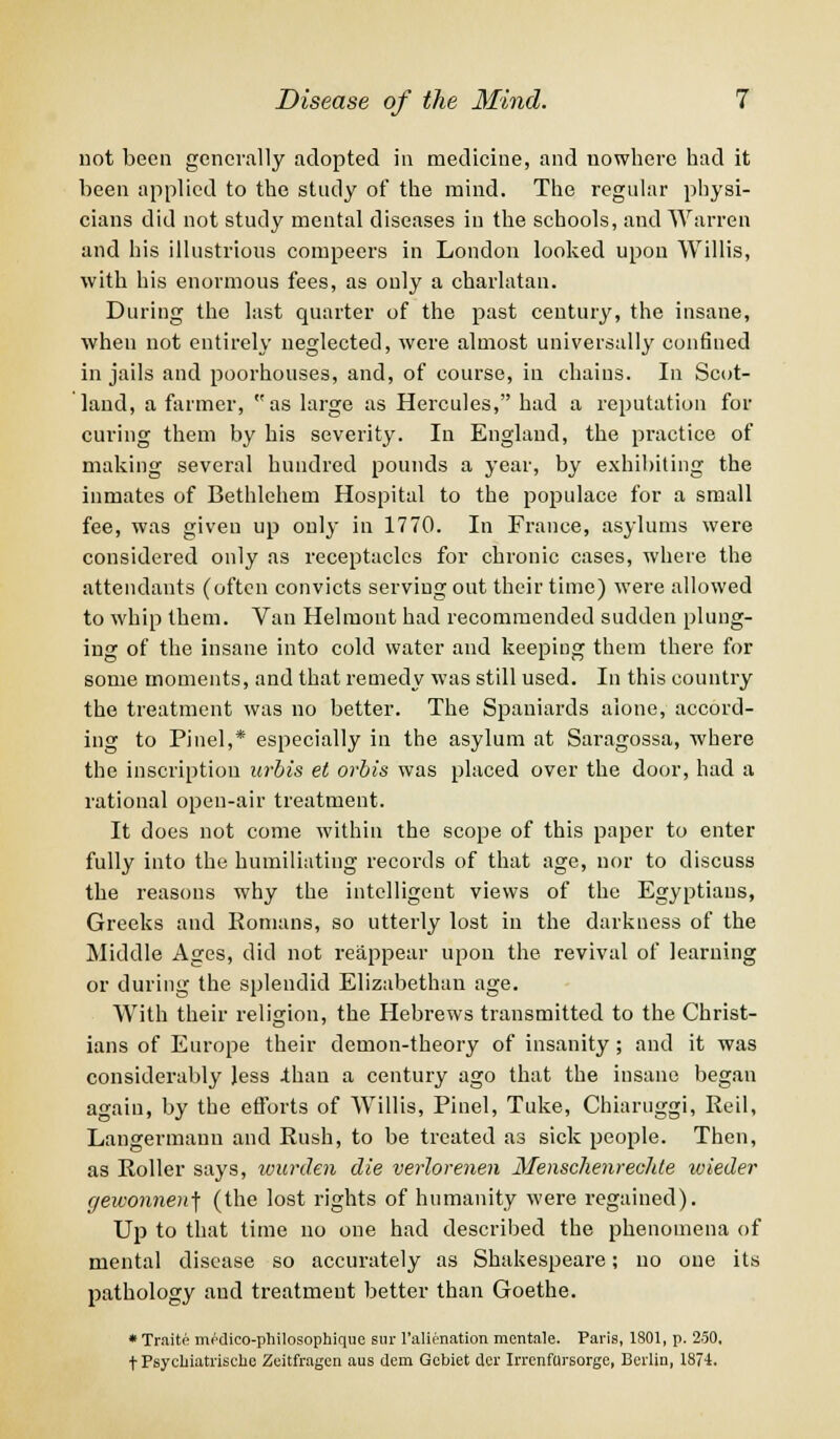 not been generally adopted in medicine, and nowhere had it been applied to the study of the mind. The regular physi- cians did not study mental diseases in the schools, and Warren and his illustrious compeers in London looked upon Willis, with his enormous fees, as only a charlatan. During the last quarter of the past century, the insane, when not entirely neglected, were almost universally confined in jails and poorhouses, and, of course, in chains. In Scot- land, a farmer, as large as Hercules, had a reputation for curing them by his severity. In England, the practice of making several hundred pounds a year, by exhibiting the inmates of Bethlehem Hospital to the populace for a small fee, was given up only in 1770. In France, asylums were considered only as receptacles for chronic cases, where the attendants (often convicts serving out their time) were allowed to whip them. Van Helmont had recommended sudden plung- ing of the insane into cold water and keeping them there for some moments, and that remedy was still used. In this country the treatment was no better. The Spaniards alone, accord- ing to Pinel,* especially in the asylum at Saragossa, where the inscription urbis et orbis was placed over the door, had a rational open-air treatment. It does not come within the scope of this paper to enter fully into the humiliating records of that age, nor to discuss the reasons why the intelligent views of the Egyptians, Greeks and Romans, so utterly lost in the darkness of the Middle Ages, did not reappear upon the revival of learning or during the splendid Elizabethan age. With their religion, the Hebrews transmitted to the Christ- ians of Europe their demon-theory of insanity; and it was considerably Jess than a century ago that the insane began again, by the efforts of Willis, Pinel, Tuke, Chiaruggi, Reil, Langermaun and Rush, to be treated as sick people. Then, as Roller says, warden die verlorenen Menschenreclde wieder gewonnen] (the lost rights of humanity were regained). Up to that time no one had described the phenomena of mental disease so accurately as Shakespeare; no one its pathology and treatment better than Goethe. * Traite mr-dico-philosophiquc snr l'alienation mentale. Paris, 1801, p. 250, t PsycLiatrische Zeitfragen aus dem Gcbiet dcr IrrenfUrsorge, Berlin, 1871.