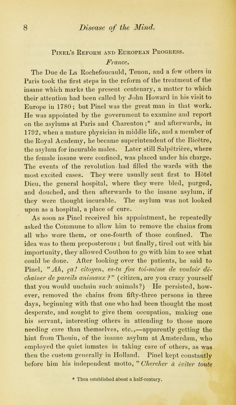 Pinel's Reform and European Progress. France. The Due de La Rochefoucauld, Tenon, aud a few others in Paris took the first steps in the reform of the treatment of the insane which marks the present centenary, a matter to which their attention had been called by John Howard in his visit to Europe in 1780; but Pinel was the great man in that work. He was appointed by the government to examine and report on the asylums at Paris aud Charenton ;* and afterwards, in 1792, when a mature physician in middle life, and a member of the Royal Academy, he became superintendent of the Bicetre, the asylum for incurable males. Later still Salpetricre, where the female insane were confined, was placed under his charge. The events of the revolution- had filled the wards with the most excited cases. They were usually sent first to Hotel Dieu, the general hospital, where they were bled, purged, and douched, and then afterwards to the insane asylum, if they were thought incurable. The asylum was not looked upon as a hospital, a place of cure. As soon as Pinel received his appointment, he repeatedly asked the Commune to allow him to remove the chains from all who wore them, or one-fourth of those confined. The idea was to them preposterous ; but finally, tired out with his importunity, they allowed Couthon to go with him to see what could be done. After looking over the patients, he said to Pinel, Ah, ga! citoyen, es-lu fou toi-meme de vouloir de- chainer depareils animaux 9 (citizen, are you crazy yourself that you would unchain such-animals?) He persisted, how- ever, removed the chains from fifty-three persons in three days, beginning with that one who had been thought the most desperate, and sought to give them occupation, making one his servant, interesting others in attending to those more needing care than themselves, etc.,—apparently getting the hint from Thouin, of the insane asylum at Amsterdam, who employed the quiet inmates in taking care of others, as was then the custom generally in Holland. Pinel kept constantly before him his independent motto,  Ohercher a eviter toute * Then established about a half-century.