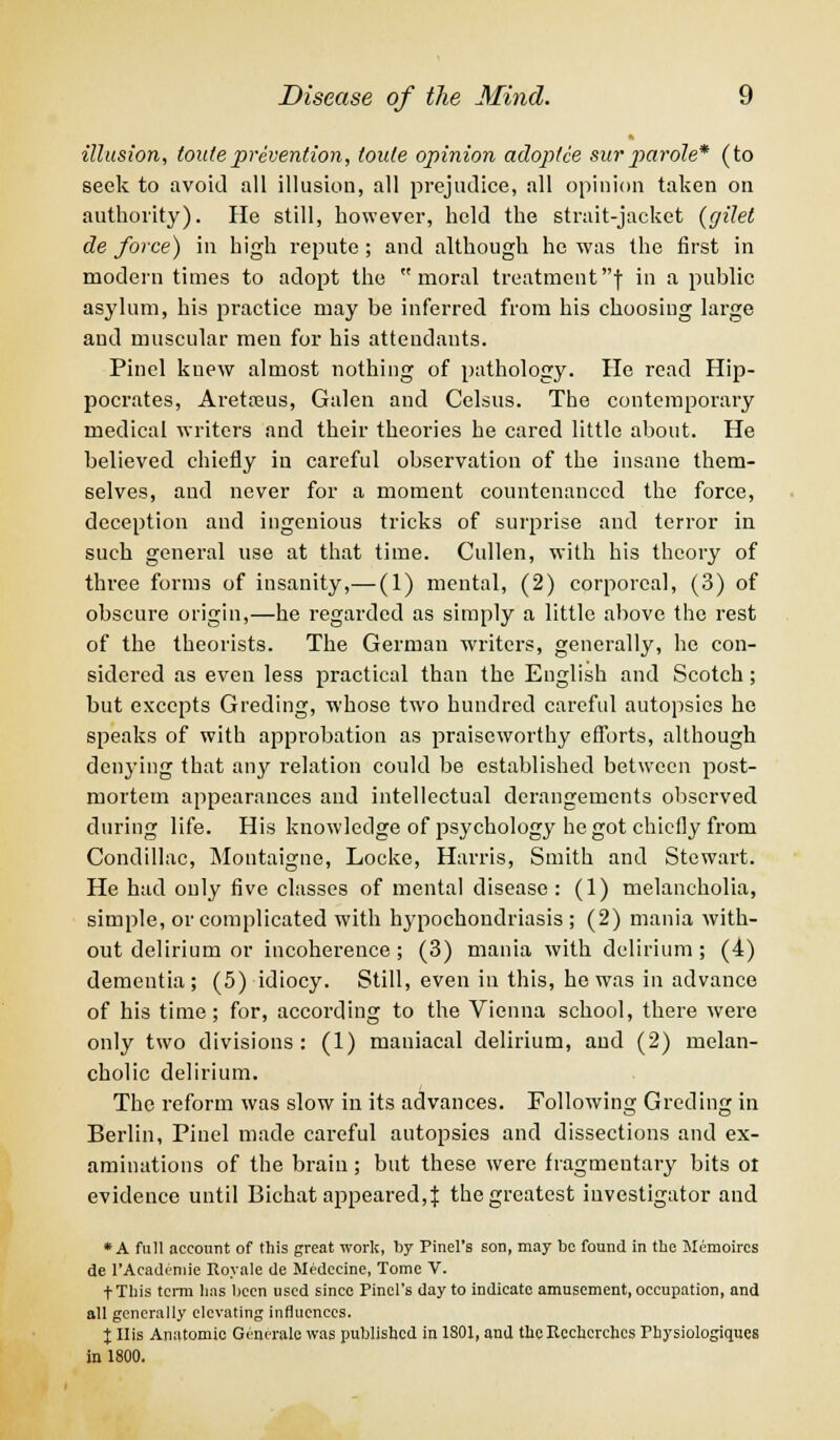 illusion, touteprevention, toule opinion adoptee snrparole* (to seek to avoid all illusion, all prejudice, all opinion taken on authority). He still, however, held the strait-jacket (gilet de force) in high repute; and although he was the first in modern times to adopt the moral treatmentf in a public asylum, his practice may be inferred from his choosing large and muscular men for his attendants. Pinel knew almost nothing of pathology. He read Hip- pocrates, Aretteus, Galen and Celsus. The contemporary medical writers and their theories he cared little about. He believed chiefly in careful observation of the insane them- selves, and never for a moment countenanced the force, deception and ingenious tricks of surprise and terror in such general use at that time. Cullen, with his theory of three forms of insanity,— (1) mental, (2) corporeal, (3) of obscure origin,—he regarded as simply a little above the rest of the theorists. The German writers, generally, he con- sidered as even less practical than the English and Scotch; but excepts Greding, whose two hundred careful autopsies he speaks of with approbation as praiseworthy efforts, although denying that any relation could be established between post- mortem appearances and intellectual derangements observed during life. His knowledge of psychology he got chiefly from Condillac, Montaigne, Locke, Harris, Smith and Stewart. He had only five classes of mental disease: (1) melancholia, simple, or complicated with hypochondriasis; (2) mania with- out delirium or incoherence; (3) mania with delirium; (4) dementia; (5) idiocy. Still, even in this, he was in advance of his time; for, according to the Vienna school, there were only two divisions: (1) maniacal delirium, and (2) melan- cholic delirium. The reform was slow in its advances. Following Greding in Berlin, Pinel made careful autopsies and dissections and ex- aminations of the brain; but these were fragmentary bits ot evidence until Bichat appeared, J the greatest investigator and *A full account of this great work, by Pinel's son, may be found in the Memoircs de l'Academie Royale de Medccine, Tome V. fTliis term lias been used since Pinel's day to indicate amusement, occupation, and all generally elevating influences. X His Anatomic Gcmrale was published in 1S01, and theRcchcrchcs Fhysiologiques in 1800.