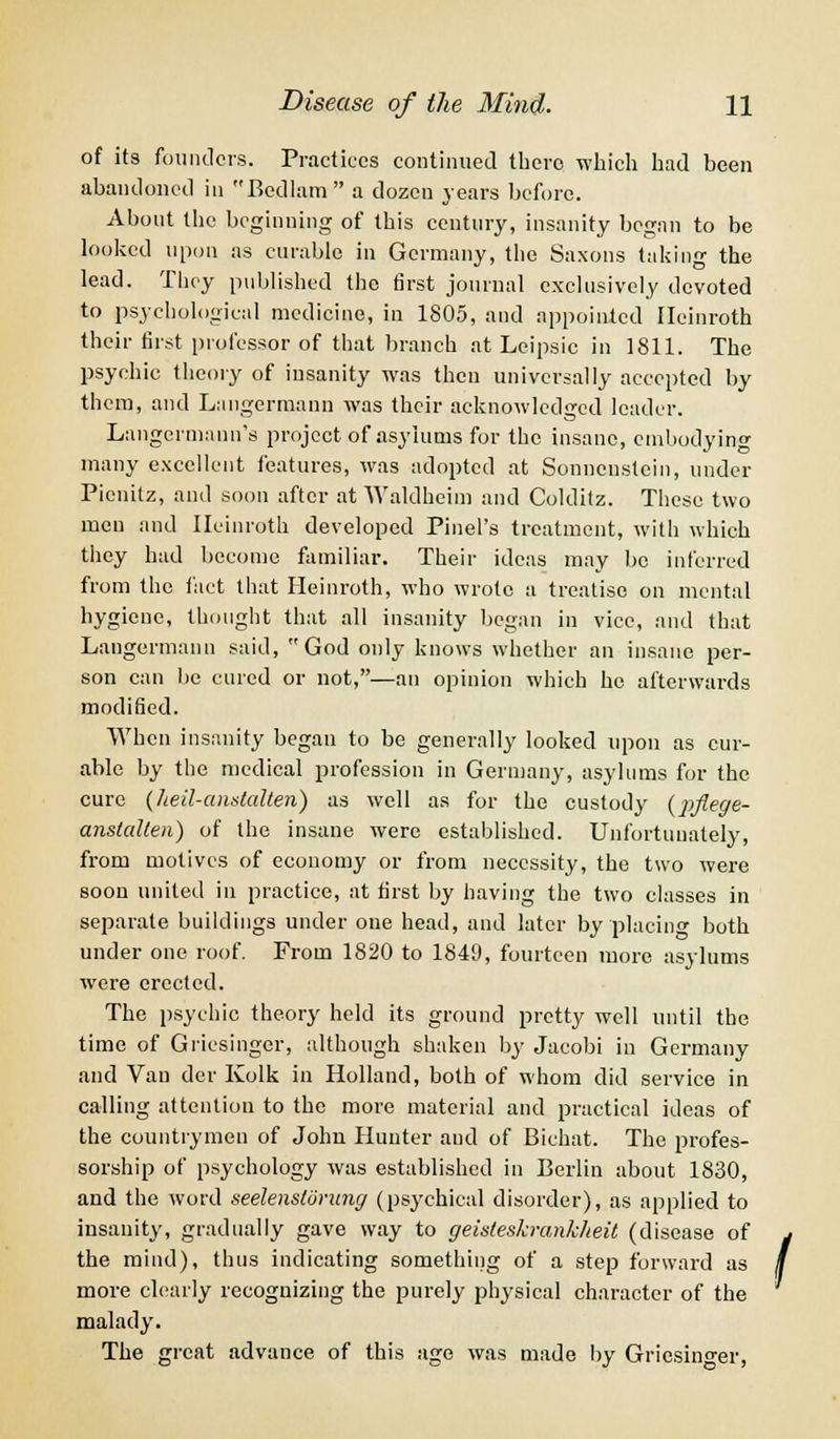 of its founders. Practices continued there which had been abandoned in Bedlam a dozen years before. About the beginning of this century, insanity began to be looked upon as curable in Germany, the Saxons taking the lead. They published the first journal exclusively devoted to psychological medicine, in 1805, and appointed Ileinroth their first professor of that branch at Leipsic in 1811. The psychic theory of insanity was then universally accepted by them, and Langermann was their acknowledged leader. Langermaun's project of asylums for the insane, embodying many excellent features, was adopted at Sonncnstein, under Picnitz, and soon after at Waldheim and Colditz. These two men and Ileinroth developed Pinel's treatment, with which they had become familiar. Their ideas may be inferred from the fact that Heinroth, who wrote a treatise on mental hygiene, thought that all insanity began in vice, and that Langermann said, God only knows whether an insane per- son can be cured or not,—an opinion which he afterwards modified. When insanity began to be generally looked upon as cur- able by the medical profession in Germany, asylums for the cure (Jieil-andalten) as well as for the custody (pflege- anstalten) of the insane were established. Unfortunately, from motives of economy or from necessity, the two were soon united in practice, at first by having the two classes in separate buildings under one head, and later by placing both under one roof. From 1820 to 1849, fourteen more asylums were erected. The psychic theory held its ground pretty well until the time of Griesingcr, although shaken by Jacobi in Germany and Van der Kolk in Holland, both of whom did service in calling attention to the more material and practical ideas of the countrymen of John Hunter and of Bichat. The profes- sorship of psychology was established in Berlin about 1830, and the word seelensldrung (psychical disorder), as applied to insanity, gradually gave way to geisteskranklieit (disease of j the mind), thus indicating something of a step forward as / more clearly recognizing the purely physical character of the malady. The great advance of this age was made by Gricsino-er,