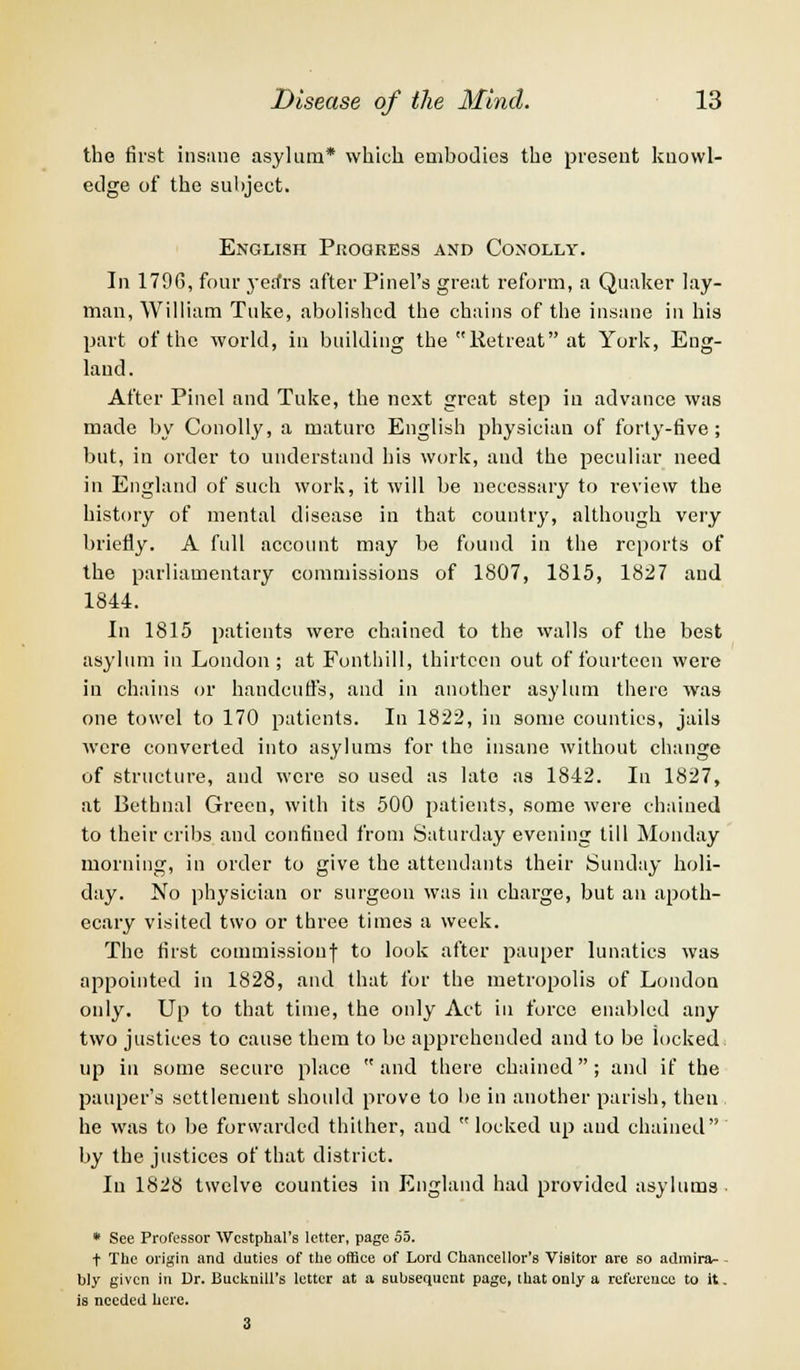 the first insane asylum* which embodies the present knowl- edge of the subject. English Progress and Conolly. In 1796, four yerfrs after Pinel's great reform, a Quaker lay- man, William Tuke, abolished the chains of the insane in his part of the world, in building the Retreat at York, Eng- land. After Pinel and Tuke, the next great step in advance was made by Conolly, a mature English physician of forty-five ; but, in order to understand his work, and the peculiar need in England of such work, it will be necessary to review the history of mental disease in that country, although very briefly. A full account may be found in the reports of the parliamentary commissions of 1807, 1815, 1827 and 1844. In 1815 patients were chained to the walls of the best asylum in London ; at Fonthill, thirteen out of fourteen were in chains or handcuffs, and in another asylum there was one towel to 170 patients. In 1822, in some counties, jails were converted into asylums for the insane without change of structure, and were so used as late as 1842. In 1827, at Bethnal Green, with its 500 patients, some were chained to their cribs and confined from Saturday evening till Monday morning, in order to give the attendants their Sunday holi- day. No physician or surgeon was in charge, but an apoth- ecary visited two or three times a week. The first commission! to look after pauper lunatics was appointed in 1828, and that for the metropolis of London only. Up to that time, the only Act in force enabled any two justices to cause them to be apprehended and to be locked up in some secure place  and there chained; and if the pauper's settlement should prove to be in another parish, then he was to be forwarded thither, and locked up and chained by the justices of that district. In 1828 twelve counties in England had provided asylums * See Professor Wcstphal's letter, page 55. t The origin and duties of the office of Lord Chancellor's Visitor are so admira- - bly given in Dr. BuckniU's letter at a subsequent page, that only a reference to it. is needed here.