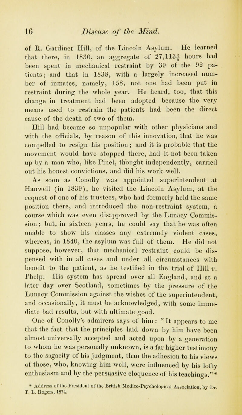 of E. Gardiner Hill, of the Lincoln Asylum. He learned that there, in 1830, an aggregate of 27,113| hours had been spent in mechanical restraint by 39 of the 92 pa- tients; and that in 1838, with a largely increased num- ber of inmates, namely, 158, not one had been put in restraint during the whole year. He heard, too, that this change in treatment had been adopted because the very means used to restrain the patients had been the direct cause of the death of two of them. Hill had became so unpopular with other physicians and with the officials, by reason of this innovation, that he was compelled to resign his position ; and it is probable that the movement would have stopped there, had it not been taken up by a man who, like Pinel, thought independently, carried out his honest convictions, and did his work well. As soon as Conolly was appointed superintendent at Hanwell (in 1839), he visited the Liucoln Asylum, at the request of one of his trustees, who had formerly held the same position there, and introduced the non-restraint system, a course which was even disapproved by the Lunacy Commis- sion ; but, in sixteen years, he could say that he was often unable to show his classes any extremely violent cases, whereas, in 1840, the asylum was full of them. He did not suppose, however, that mechanical restraint could be dis- pensed with in all eases and under all circumstances with benefit to the patient, as he testified in the trial of Hill v. Phelp. His system has spread over all England, and at a later day over Scotland, sometimes by the pressure of the Lunacy Commission against the wishes of the superintendent, and occasionally, it must be acknowledged, with some imme- diate bad results, but with ultimate good. One of Conolly's admirers says of him: It appears to me that the fact that the principles laid down by him have been almost universally accepted and acted upon by a generation to whom he was personally unknown, is a far higher testimony to the sagacity of his judgment, than the adhesion to his views of those, who, knowing him well, were influenced by his lofty enthusiasm and by the persuasive eloquence of his teachings. * * Address of the President of the British Medico-Psychological Association, by Dr T. L. Rogers, 1874.