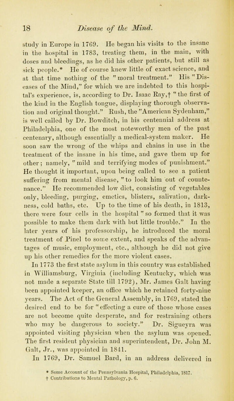 study in Europe in 1769. He began his visits to the insane in the hospital in 1783, treating them, in the main, with doses and bleedings, as he did his other patients, but still as sick people.* He of course knew little of exact science, and at that time nothing of the moral treatment. His Dis- eases of the Mind, for which we are indebted to this hospi- tal's experience, is, according to Dr. Isaac Ray,f the first of the kind in the English tongue, displaying thorough observa- tion and original thought. Rush, the American Sydenham, is well called by Dr. Bowditch, in his centennial address at Philadelphia, one of the most noteworthy men of the past centenary, although essentially a medical-system maker. He soon saw the wrong of the whips and chains in use in the treatment of the insane in his time, and gave them up for other; namely,  mild and terrifying modes of punishment. He thought it important, upon being called to see a patient suffering from mental disease, to look him out of counte- nance. He recommended low diet, consisting of vegetables only, bleeding, purging, emetics, blisters, salivation, dark- ness, cold baths, etc. Up to the time of his death, in 1813, there were four cells in the hospital  so formed that it was possible to make them dark with but little trouble. In the later years of his professorship, he introduced the moral treatment of Pinel to some extent, and speaks of the advan- tages of music, employment, etc., although he did not give up his other remedies for the more violent cases. In 1773 the first state asylum in this country was established in Williamsburg, Virginia (including Kentucky, which was not made a separate State till 1792), Mr. James Gait having been appointed keeper, an office which he retained forty-nine years. The Act of the General Assembly, in 1769, stated the desired end to be for effecting a cure of those whose cases are not become quite desperate, and for restraining others who may be dangerous to society. Dr. Sigueyra was appointed visiting physician when the asylum was opened. The first resident physician and superintendent, Dr. John M. Gait, Jr., was appointed in 1841. In 1769, Dr. Samuel Bard, in au address delivered in * Some Account of tlic Pennsylvania Hospital, Philadelphia, 1817. t Contributions to Mental Pathology, p. C.