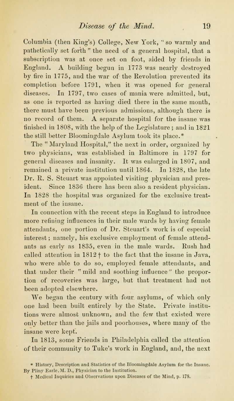 Columbia (then King's) College, New York, so warmly and pathetically set forth the need of a general hospital, that a subscription was at once set on foot, aided by friends in England. A building begun in 1773 was nearly destroyed by fire in 1775, and the war of the Revolution prevented its completion before 1791, when it was opened for general diseases. In 1797, two cases of mania were admitted, but, as one is reported as having died there in the same month, there must have been previous admissions, although there is no record of them. A separate hospital for the insane was finished in 1808, with the help of the Legislature ; and in 1821 the still better Bloomingdale Asylum took its place.* The Maryland Hospital, the next in order, organized by two physicians, was established in Baltimore in 1797 for general diseases and insanity. It was enlarged in 1807, and remained a private institution until 1864. In 1828, the late Dr. R. S. Steuart was appointed visiting physician and pres- ident. Since 1836 there has been also a resident physician. In 1828 the hospital was organized for the exclusive treat- ment of the insane. In connection with the recent steps in England to introduce more refining influences in their male wards by having female attendants, one portion of Dr. Steuart's work is of especial interest; namely, his exclusive employment of female attend- ants as early as 1835, even in the male wards. Rush had called attention in 1812 f to the fact that the insane in Java, who were able to do so, employed female attendants, and that under their mild and soothing influence the propor- tion of recoveries was large, but that treatment had not been adopted elsewhere. We began the century with four asylums, of which only one had been built entirely by the State. Private institu- tions were almost unknown, and the few that existed were only better than the jails and poorhouses, where many of the insane were kept. In 1813, some Friends in Philadelphia called the attention of their community to Tuke's work in England, and, the next * History, Description and Statistics of the Bloomingdale Asylum for the Insane. By Pliny Earle.M. D., Physician to the Institution. t Medical Inquiries and Observations upon Diseases of the Mind, p. 178.
