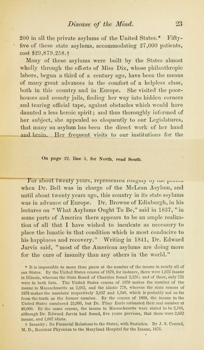 200 in all the private asylums of the United States.* Fifty- live of Ihese state asylums, accommodating 27,000 patients, cost $29,879,258.t Many of these asylums were built by the States almost wholly through the efforts of Miss Dix, whose philanthropic labors, begun a third of a century ago, have been the means of many great advances in the comfort of a helpless class, both in this country and in Europe. She visited the poor- houses and county jails, finding her way into hidden corners and tearing official tape, against obstacles which would have daunted a less heroic spirit; and thus thoroughly informed of her subject, she appealed so eloquently to our Legislatures, that many an asylum has been the direct work of her hand and brain. Her frequent visits to our institutions for the On page 22, line 5, for North, read South. For about twenty years, represenieu ruugm^ u> mc j^™™, when Dr. Bell was in charge of the McLean Asylum, and until about twenty years ago, this country in its state asylums was in advance of Europe. Dr. Browne of Edinburgh, in his lectures on What Asylums Ought To Be, said in 1837, in some parts of America there appears to be an ample realiza- tion of all that I have wished to inculcate as necessary to place the lunatic in that condition which is most conducive to his happiness and recovery. Writing in 1841, Dr. Edward Jarvis said, most of the American asylums are doing more for the cure of insanity than any others in the world. * It is impossible to more than guess at the number of the insane in nearly all of our States. By the United States census of 1870, for instance, there were 1,625 insane in Illinois, whereas the State Board of Charities found 2,376; and of these, only 721 were in both lists. The United States census of 1870 makes the number of the insane in Massachusetts as 2,662, and the idiotic 778, whereas the state census of 1875 makes the numbers respectively 3,637 and 1,340, which is probably not so far from the truth as the former number. By the census of 1860, the insane in the United States numbered 23,999, but Dr. Pliny Earle estimated their real number at 40,000. By the same census, the insane in Massachusetts were stated to be 2,105, although Dr. Edward Jarvis had found, five years previous, that there were 2,632 insane, and 1,087 idiots. t Insanity; Its Financial Relations to the States, with Statistics. By J. S. Conrad, M. D., Resident Physician to the Maryland Hospital for the Insane, 1876.