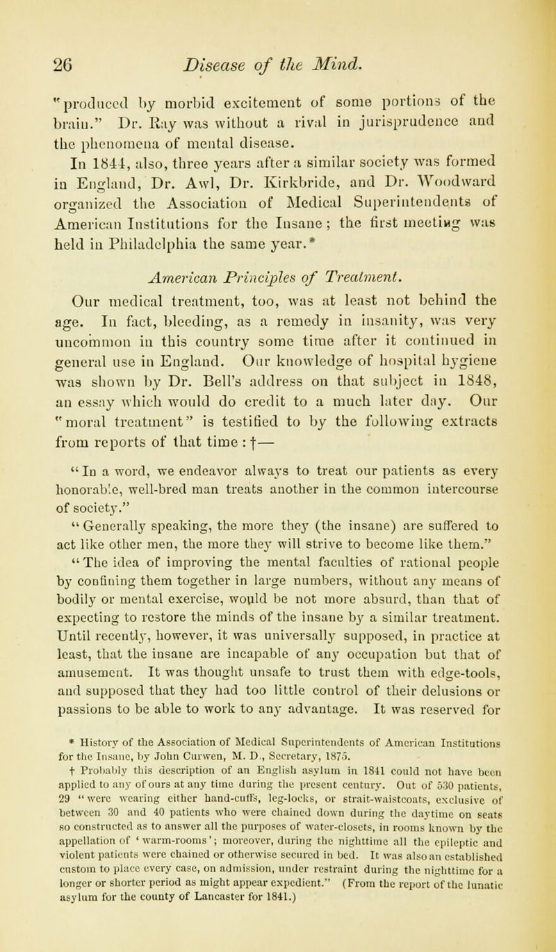 produced by morbid excitement of some portions of the bram. Dr. Ray was without a rival in jurisprudence and the phenomena of mental disease. In 1844, also, three years after a similar society was formed in England, Dr. Awl, Dr. Kirkbride, and Dr. Woodward organized the Association of Medical Superintendents of American Institutions for the Insane; the first meeting was held in Philadelphia the same year.* American Principles of Treatment. Our medical treatment, too, was at least not behind the age. In fact, bleeding, as a remedy in insanity, was very uncommon in this country some time after it continued in general use in England. Our knowledge of hospital hygiene was shown by Dr. Bell's address on that subject in 1848, an essay which would do credit to a much later day. Our moral treatment is testified to by the following extracts from reports of that time : f— In a word, we endeavor always to treat our patients as every honorable, well-bred man treats another in the common intercourse of society.  Generally speaking, the more they (the insane) are suffered to act like other men, the more they will strive to become like them. The idea of improving the mental faculties of rational people by confining them together in large numbers, without any means of bodily or mental exercise, would be not more absurd, than that of expecting to restore the minds of the insane by a similar treatment. Until recently, however, it was universally supposed, in practice at least, that the insane are incapable of any occupation but that of amusement. It was thought unsafe to trust them with edge-tools, and supposed that they had too little control of their delusions or passions to be able to work to any advantage. It was reserved for * History of the Association of Medical Superintendents of American Institutions for the Insane, by John Curwen, M. D., Secretary, 1875. t Probably this description of an English asylum in 1841 could not have been applied to any of ours at any time during the present century. Out of 530 patients, 29  were wearing either hand-cuffs, leg-locks, or strait-waistcoats, exclusive of between 30 and 40 patients who were chained down during the daytime on seats so constructed as to answer all the purposes of water-closets, in rooms known by the appellation of 'warm-rooms'; moreover, during the nighttime all the epileptic and violent patients were chained or otherwise secured in bed. It was also an established custom to place every case, on admission, under restraint during the nighttime for a longer or shorter period as might appear expedient. (From the report of the lunatic asylum for the county of Lancaster for 1841.)