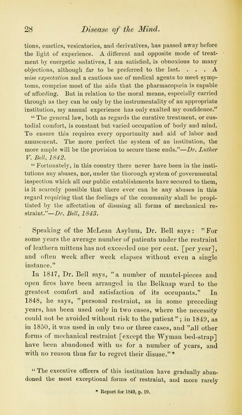 tions, emetics, vesicatories, and derivatives, has passed away before the light of experience. A different and opposite mode of treat- ment by energetic sedatives, I am satisfied, is obnoxious to many objections, although far to be preferred to the last. ... A wise expectation and a cautious use of medical agents to meet symp- toms, comprise most of the aids that the pharmacopoeia is capable of affording. But in relation to the moral means, especially carried through as they can be only b}r the instrumentality of an appropriate institution, my annual experience has only exalted my confidence.  The general law, both as regards the curative treatment, or cus- todial comfort, is constant but varied occupation of bod}' and mind. To ensure this requires ever}7 opportunity and aid of labor and amusement. The more perfect the system of an institution, the more ample will be the provision to secure these ends.—Dr. Luther V. Bell, 1842.  Fortunately, in this country there never have been in the insti- tutions any abuses, nor, under the thorough system of governmental inspection which all our public establishments have scoured to them, is it scarcely possible that there ever can be any abuses in this regard requiring that the feelings of the community shall be propi- tiated by the affectation of disusing all forms of mechanical re- straint.— Dr. Bell, 1843. Speaking of the McLean Asylum, Dr. Bell says: For some years the average number of patients under the restraint of leathern mittens has not exceeded one per cent, [per year], and often week after week elapses without even a single instance. In 1847, Dr. Bell says, a number of mantel-pieces and open fires have been arranged in the Belknap ward to the greatest comfort and satisfaction of its occupants. In 1848, he says, personal restraint, as in some preceding years, has been used only in two cases, where the necessity could not be avoided without risk to the patient; in 184'.), as in 1850, it was used in only two or three cases, and all other forms of mechanical restraint [except the Wyman bed-strap] have been abandoned with us for a number of years, and with no reason thus far to regret their disuse.*  The executive officers of this institution have gradually aban- doned the most exceptional forms of restraint, and more rarely - Report for 1849, p. 19.