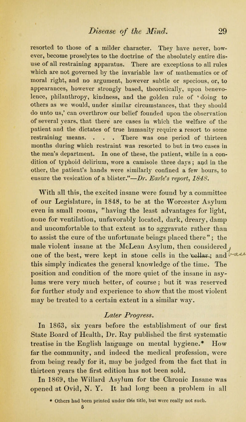resorted to those of a milder character. They have never, how- ever, become proselytes to the doctrine of the absolutely entire dis- use of all restraining apparatus. There are exceptions to all rules which are not governed by the invariable law of mathematics or of moral right, and no argument, however subtle or specious, or, to appearances, however strongly based, theoretically, upon benevo- lence, philanthropy, kindness, and the golden rule of ' doing to others as we would, under similar circumstances, that they should do unto us,' can overthrow our belief founded upon the observation of several years, that there are cases in which the welfare of the patient and the dictates of true humanitj' require a resort to some restraining means. . . . There was one period of thirteen months during which restraint was resorted to but in two cases in the men's department. In one of these, the patient, while in a con- dition of typhoid delirium, wore a camisole three days ; and in the other, the patient's hands were similarly confined a few hours, to ensure the vesication of a blister.—Dr. Earle's report, 184S. With all this, the excited insane were found by a committee of our Legislature, in 1848, to be at the Worcester Asylum even in small rooms, having the least advantages for light, none for ventilation, unfavorably located, dark, dreary, damp and uncomfortable to that extent as to aggravate rather than to assist the cure of the unfortunate beings placed there ; the male violent insane at the McLean Asylum, then considered , one of the best, were kept in stone cells in the teliat-; and^*** this simply indicates the general knowledge of the time. The position aud condition of the more quiet of the insane in asy- lums were very much better, of course; but it was reserved for further study and experience to show that the most violent may be treated to a certain extent in a similar way. Later Progress. In 1863, six years before the establishment of our first State Board of Health, Dr. Ray published the first systematic treatise in the English language on mental hygiene.* How far the community, and indeed the medical profession, were from being ready for it, may be judged from the fact that in thirteen years the first edition has not been sold. In 1869, the Willard Asylum for the Chronic Insane was opened at Ovid, N. Y. It had long been a problem in all * Others had been printed under tWs title, but were really not such. 6