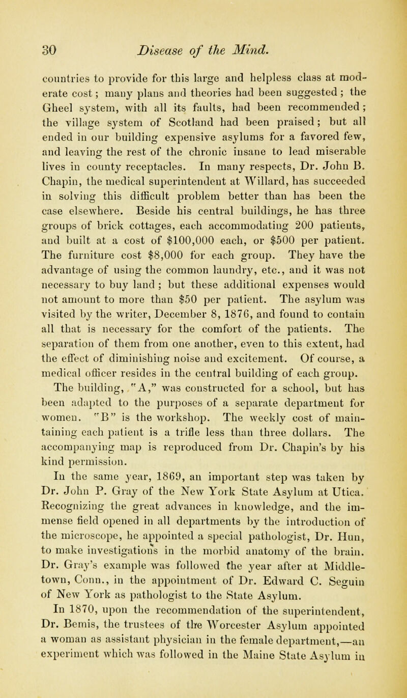 countries to provide for this large and helpless class at mod- erate cost; many plans and theories had been suggested; the Gheel system, with all its faults, had been recommended; the village system of Scotland had been praised; but all ended in our building expensive asylums for a favored few, and leaving the rest of the chronic insane to lead miserable lives in county receptacles. In many respects, Dr. John B. Chapin, the medical superintendent at Willard, has succeeded in solving this difficult problem better than has been the case elsewhere. Beside his central buildings, he has three groups of brick cottages, each accommodating 200 patients, and built at a cost of $100,000 each, or $500 per patient. The furniture cost $8,000 for each group. They have the advantage of using the common laundry, etc., and it was not necessary to buy land ; but these additional expenses would not amount to more thau $50 per patient. The asylum was visited by the writer, December 8, 1876, and found to contain all that is necessary for the comfort of the patients. The separation of them from one another, even to this extent, had the effect of diminishing noise and excitement. Of course, a medical officer resides in the central building of each group. The building, A, was coustructed for a school, but has been adapted to the purposes of a separate department for women. B is the workshop. The weekly cost of main- taining each patient is a trifle less than three dollars. The accompanying map is reproduced from Dr. Chapin's by his kind permission. In the same year, 1869, an important step was taken by Dr. John P. Gray of the New York State Asylum at Utica. Recognizing the great advances in knowledge, and the im- mense field opened in all departments by the introduction of the microscope, he appointed a special pathologist, Dr. Hun, to make investigations in the morbid anatomy of the brain. Dr. Gray's example was followed the year after at Middle- town, Conn., in the appointment of Dr. Edward C. Seo-uin of New York as pathologist to the State Asylum. In 1870, upon the recommendatiou of the superintendent, Dr. Bemis, the trustees of the Worcester Asylum appointed a woman as assistant physician in the female department,—an experiment which was followed in the Maine State Asylum iu