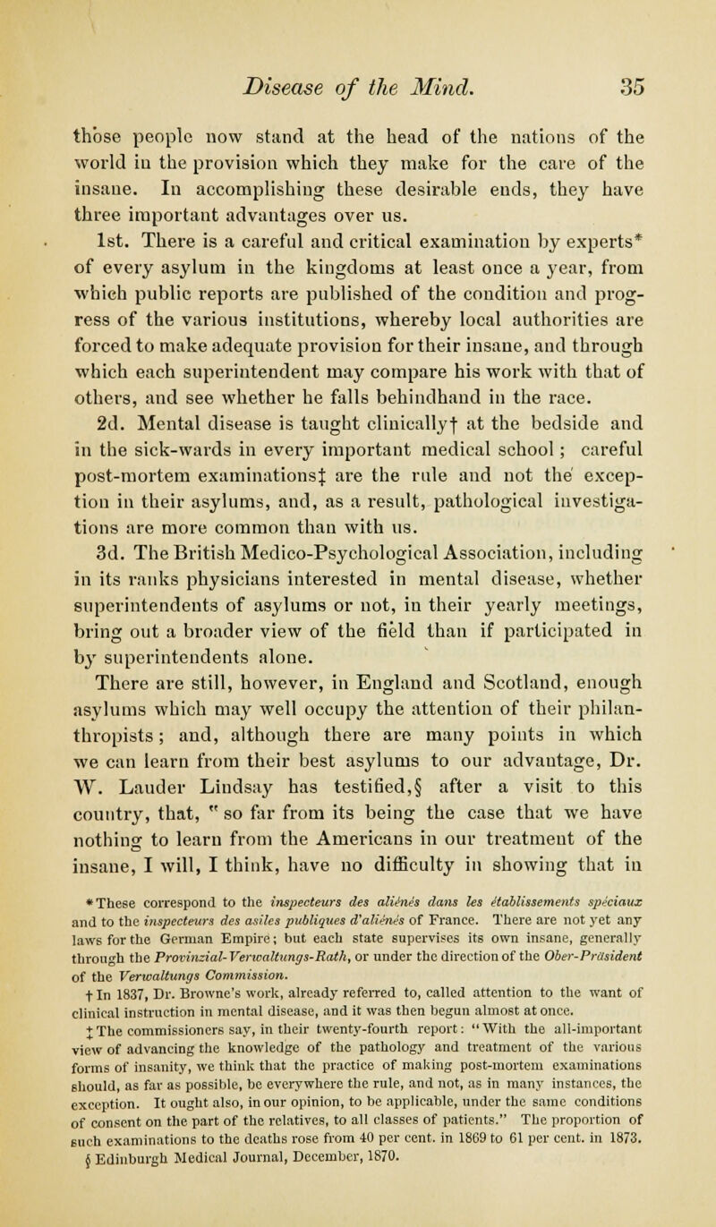 those people now stand at the head of the nations of the world in the provision which they make for the care of the insane. In accomplishing these desirable ends, they have three important advantages over us. 1st. There is a careful and critical examination by experts* of every asylum in the kingdoms at least once a year, from which public reports are published of the condition and prog- ress of the various institutions, whereby local authorities are forced to make adequate provision for their insane, and through which each superintendent may compare his work with that of others, and see whether he falls behindhand in the race. 2d. Mental disease is taught cliuicallyj at the bedside and in the sick-wards in every important medical school; careful post-mortem examinations} are the rule and not the' excep- tion in their asylums, and, as a result, pathological investiga- tions are more common than with us. 3d. The British Medico-Psychological Association, including in its ranks physicians interested in mental disease, whether superintendents of asylums or not, in their yearly meetings, bring out a broader view of the field than if participated in by superintendents alone. There are still, however, in England and Scotland, enough asylums which may well occupy the attention of their philan- thropists ; and, although there are many points in which we can learn from their best asylums to our advautage, Dr. W. Lauder Lindsay has testified,§ after a visit to this country, that,  so far from its being the case that we have nothing to learn from the Americans in our treatment of the insane, I will, I think, have no difficulty in showing that in * These correspond to the inspecteurs des altines dans les ttablissements spe'ciaux and to the inspecteurs des asiles publiques d'alithies of France. There are not yet any laws for the German Empire; but each state supervises its own insane, generally throu<rh the Provinzial- Verwaltungs-Rath, or under the direction of the Ober-Prasident of the Verwaltungs Commission. t In 1837, Dr. Browne's work, already referred to, called attention to the want of clinical instruction in mental disease, and it was then begun almost at once. + The commissioners say, in their twenty-fourth report: With the all-important view of advancing the knowledge of the pathology and treatment of the various forms of insanity, we think that the practice of making post-mortem examinations should, as far as possible, be everywhere the rule, and not, as in many instances, the exception. It ought also, in our opinion, to be applicable, under the same conditions of consent on the part of the relatives, to all classes of patients. The proportion of such examinations to the deaths rose from 40 per cent, in 1869 to 61 per cent, in 1873. § Edinburgh Medical Journal, December, 1870.
