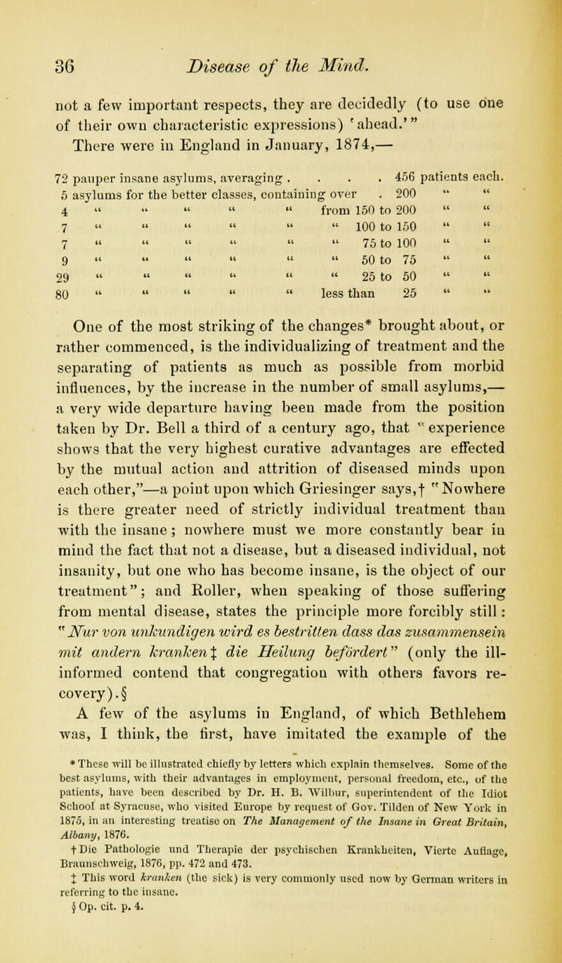 not a few important respects, they are decidedly (to use one of their own characteristic expressions) 'ahead.' There were in England in January, 1874,— 72 pauper insane asylums, averaging .... 456 patients each. 5 asylums for the better classes, containing over . 200 4 « •• from 150 to 200 7 » 100 to 150 7 « 75 to 100 9 50 to 75 29 25 to 50 80 less than 25 One of the most striking of the changes* brought about, or rather commenced, is the individualizing of treatment and the separating of patients as much as possible from morbid influences, by the increase in the number of small asylums,— a very wide departure having been made from the position taken by Dr. Bell a third of a century ago, that experience shows that the very highest curative advantages are effected by the mutual action and attrition of diseased minds upon each other,—a point upon which Griesinger says,f Nowhere is there greater need of strictly individual treatment than with the insane; nowhere must we more constantly bear in mind the fact that not a disease, but a diseased individual, not insanity, but one who has become insane, is the object of our treatment; and Roller, when speaking of those suffering from mental disease, states the principle more forcibly still: JVwr von unhundigen wird es bestvitten dass das znsammensein mit andern Tcranken% die Heilung befordert (only the ill- informed contend that congregation with others favors re- covery)^ A few of the asylums in England, of which Bethlehem was, I think, the first, have imitated the example of the * These will be illustrated chiefly by letters which explain themselves. Some of the best asylums, with their advantages in employment, personal freedom, etc., of the patients, have been described by Dr. H. B. Wilbur, superintendent of the Idiot School at Syracuse, who visited Europe by request of Gov. Tilden of New York in 1875, in an interesting treatise on The Management of the Insane in Great Britain, Albany, 1876. fDie Pathologie nnd Therapie der psychischen Krankhciten, Vierte Auflage, Braunschweig, 1876, pp. 472 and 473. % This word kranlcen (the sick) is very commonly used now by German writers in referring to the insane. $ Op. cit. p. 4.