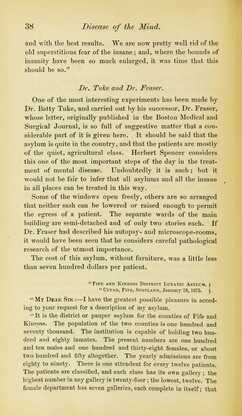 and with the best results. We are now pretty well rid of the old superstitious fear of the insane; and, where the bounds of insanity have been so much enlarged, it was time that this should be so. Dr. Tuke and Dr. Fraser. One of the most interesting experiments has been made by Dr. Batty Tuke, and carried out by his successor, Dr. Fraser, whose letter, originally published in the Boston Medical and Surgical Journal, is so full of suggestive matter that a con- siderable part of it is given here. It should be said that the asylum is quite in the country, and that the patients are mostly of the quiet, agricultural class. Herbert Spencer considers this oue of the most important steps of the day in the treat- ment of mental disease. Undoubtedly it is such ; but it would not be fair to infer that all asylums and all the insane in all places can be treated in this way. Some of the windows open freely, others are so arranged that neither sash can be lowered or raised enough to permit the egress of a patient. The separate wards of the main building are semi-detached and of only two stories each. If Dr. Fraser had described his autopsy- and microscope-rooms, it would have been seen that he considers careful pathological research of the utmost importance. The cost of this asylum, without furniture, was a little less than seven hundred dollars per patient. Fife and Kinross District Lunatic Asylum, \  Cupar, Fife, Scotland, January 28, 1875. ) My Dear Sir :—I have the greatest possible pleasure in acced- ing to your request for a description of my asylum.  It is the district or pauper asylum for the counties of Fife and Kinross. The population of the two counties is one hundred and seventy thousand. The institution is capable of holding two hun- dred and eighty inmates. The present numbers are one hundred and ten males and one hundred and thirty-eight females, or about two hundred and fifty altogether. The yearly admissions are from eighty to ninety. There is one attendent for every twelve patients. The patients are classified, and each class has its own gallery ; the highest number in any gallery is twenty-four ; the lowest, twelve. The female department has seven galleries, each complete in itself; that