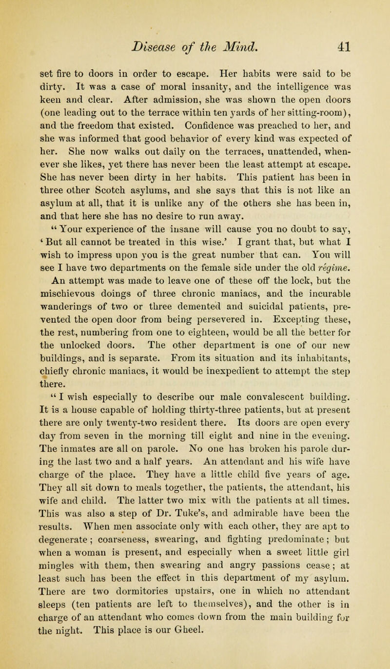 set fire to doors in order to escape. Her habits were said to be dirty. It was a case of moral insanity, and the intelligence was keen and clear. After admission, she was shown the open doors (one leading out to the terrace within ten yards of her sitting-room), and the freedom that existed. Confidence was preached to her, and she was informed that good behavior of every kind was expected of her. She now walks out daily on the terraces, unattended, when- ever she likes, yet there has never been the least attempt at escape. She has never been dirty in her habits. This patient has been in three other Scotch asylums, and she says that this is not like an asylum at all, that it is unlike any of the others she has been in, and that here she has no desire to run away.  Your experience of the insane will cause you no doubt to sa}', ' But all cannot be treated in this wise.' I grant that, but what I wish to impress upon you is the great number that can. You will see I have two departments on the female side under the old regime. An attempt was made to leave one of these off the lock, but the mischievous doings of three chronic maniacs, and the incurable wanderings of two or three demented and suicidal patients, pre- vented the open door from being persevered in. Excepting these, the rest, numbering from one to eighteen, would be all the better for the unlocked doors. The other department is one of our new buildings, and is separate. From its situation and its inhabitants, chiefly chronic maniacs, it would be inexpedient to attempt the step there.  I wish especially to describe our male convalescent building. It is a house capable of holding thirtj^-three patients, but at present there are only twentj'-two resident there. Its doors are open every day from seven in the morning till eight and nine in the evening. The inmates are all on parole. No one has broken his parole dur- ing the last two and a half years. An attendant and his wife have charge of the place. They have a little child five years of age. They all sit down to meals together, the patients, the attendant, his wife and child. The latter two mix with the patients at all times. This was also a step of Dr. Tuke's, and admirable have been the results. When men associate only with each other, they are apt to degenerate ; coarseness, swearing, and fighting predominate; but when a woman is present, and especially when a sweet little girl mingles with them, then swearing and angry passions cease ; at least such has been the effect in this department of my asylum. There are two dormitories upstairs, one in which no attendant sleeps (ten patients are left to themselves), and the other is in charge of an attendant who comes down from the main building fur the night. This place is our Gheel.