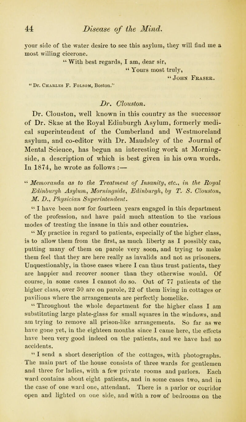 your side of the water desire to see this asylum, they will find me a most willing cicerone.  With best regards, I am, dear sir,  Yours most truly,  John Fkasee. Dr. Charles F. Folsom, Boston. Dr. Clouston. Dr. Clouston, well known in this country as the successor of Dr. Skae at the Royal Ediuburgh Asylum, formerly medi- cal superintendent of the Cumberland and Westmoreland asylum, and co-editor with Dr. Maudsley of the Journal of Mental Science, has begun an interesting work at Morning- side, a description of which is best given in his own words. In 1874, he wrote as follows :—  Memoranda as to the Treatment of Insanity, etc., in the Royal Edinburgh Asylum, Morningside, Edinburgh, by T. S. Clouston, M. D., Physician Superintendent.  I have been now for fourteen years engaged in this department of the profession, and have paid much attention to the various modes of treating the insane in this and other countries.  My practice in regard to patients, especiallj^ of the higher class, is to allow them from the first, as much liberty as I possibly can, putting many of them on parole very soon, and trying to make them feel that they are here really as invalids and not as prisoners. Unquestionably, in those cases where I can thus trust patients, they are happier and recover sooner than they otherwise would. Of course, in some cases I cannot do so. Out of 77 patients of the higher class, over 30 are on parole, 22 of them living in cottages or pavilions where the arrangements are perfectly homelike.  Throughout the whole department for the higher class I am substituting large plate-glass for small squares in the windows, and am trying to remove all prison-like arrangements. So far as we have gone yet, in the eighteen months since I came here, the effects have been very good indeed on the patients, and we have had no accidents.  I send a short description of the cottages, with photographs. The main part of the house consists of three wards for gentlemen and three for ladies, with a few private rooms and parlors. Each ward contains about eight patients, and in some cases two, and in the case of one ward one, attendant. There is a parlor or covridor open and lighted on one side, and with a row of bedrooms on the