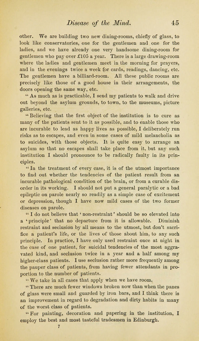 other. We are building two new dining-rooms, chiefly of glass, to look like conservatories, one for the gentlemen and one for the ladies, and we have already one very handsome dining-room for gentlemen who pay over £105 a year. There is a large drawing-room where the ladies and gentlemen meet in the morning for prayers, and in the evenings twice a week for cards, readings, dancing, etc. The gentlemen have a billiard-room. All these public rooms are precisely like those of a good house in their arrangements, the doors opening the same wajT, etc.  As much as is practicable, I send my patients to walk and drive out be3rond the asylum grounds, to town, to the museums, picture galleries, etc.  Believing that the first object of the institution is to cure as manjT of the patients sent to it as possible, and to enable those who are incurable to lead as happy lives as possible, I deliberately run risks as to escapes, and even in some cases of mild melancholia as to suicides, with those objects. It is quite easy to arrange an asylum so that no escapes shall take place from it, but any such institution I should pronounce to be radically faulty in its prin- ciples.  In the treatment of every case, it is of the utmost importance to find out whether the tendencies of the patient result from an incurable pathological condition of the brain, or from a curable dis- order in its working. I should not put a general paralytic or a bad epileptic on parole nearly so readily as a simple case of excitement or depression, though I have now mild cases of the two former diseases on parole.  I do not believe that' non-restraint' should be so elevated into a ' principle' that no departure from it is allowable. Diminish restraint and seclusion by all means to the utmost, but don't sacri- fice a patient's life, or the lives of those about him, to any such principle. In practice, I have only used restraint once at night in the case of one patient, for suicidal tendencies of the most aggra- vated kind, and seclusion twice in a year and a half among my higher-class patients. I use seclusion rather more frequently among the pauper class of patients, from having fewer attendants in pro- portion to the number of patients.  We take in all cases that apply when we have room.  There are much fewer windows broken now than when the panes of glass were small and guarded by iron bars, and I think there is an improvement in regard to degradation and dirty habits in many of the worst class of patients.  For painting, decoration and papering in the institution, I employ the best and most tasteful tradesmen in Edinburgh. 7