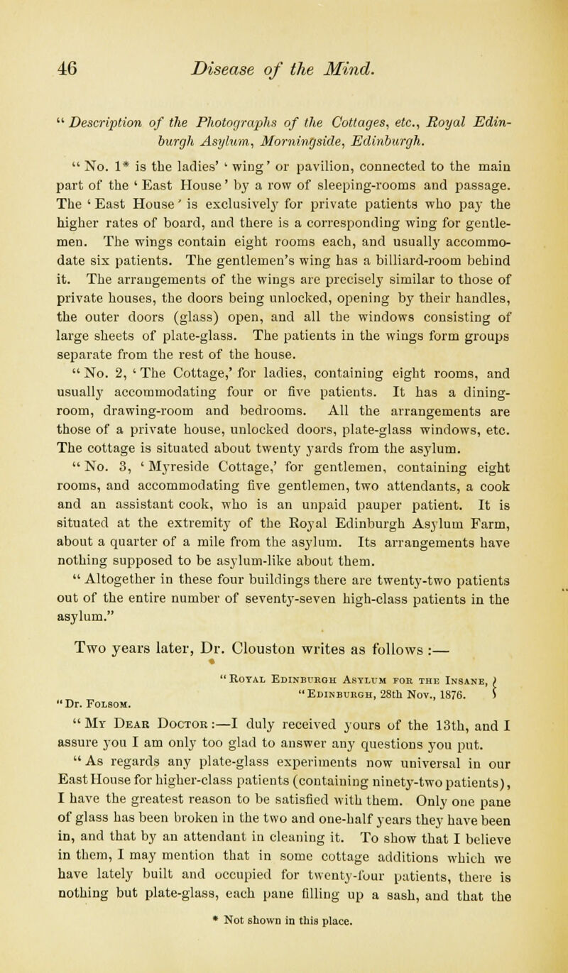  Description of the Photographs of the Cottages, etc., Royal Edin- burgh Asylum, Morningside, Edinburgh.  No. 1* is the ladies' ' wing' or pavilion, connected to the main part of the ' East House' by a row of sleeping-rooms and passage. The ' East House' is exclusively for private patients who pay the higher rates of board, and there is a corresponding wing for gentle- men. The wings contain eight rooms each, and usually accommo- date six patients. The gentlemen's wing has a billiard-room behind it. The arrangements of the wings are precisely similar to those of private houses, the doors being unlocked, opening by their handles, the outer doors (glass) open, and all the windows consisting of large sheets of plate-glass. The patients in the wings form groups separate from the rest of the house. No. 2, 'The Cottage,'for ladies, containing eight rooms, and usually accommodating four or five patients. It has a dining- room, drawing-room and bedrooms. All the arrangements are those of a private house, unlocked doors, plate-glass windows, etc. The cottage is situated about twenty yards from the asylum.  No. 3, ' Myreside Cottage,' for gentlemen, containing eight rooms, and accommodating five gentlemen, two attendants, a cook and an assistant cook, who is an unpaid pauper patient. It is situated at the extremity of the Royal Edinburgh Asylum Farm, about a quarter of a mile from the asylum. Its arrangements have nothing supposed to be asylum-like about them.  Altogether in these four buildings there are twenty-two patients out of the entire number of seventy-seven high-class patients in the asylum. Two years later, Dr. Clouston writes as follows :— nburoh Asylum for the I Edinburgh, 28th Nov., 1876  Royal Edinburgh Asylum for the Insane, ) Dr. Folsom. My Deae Doctor:—I duly received yours of the 13th, and I assure you I am only too glad to answer anj' questions you put. As regards any plate-glass experiments now universal in our East House for higher-class patients (containing ninety-two patients), I have the greatest reason to be satisfied with them. Only one pane of glass has been broken in the two and one-half years they have been in, and that by an attendant in cleaning it. To show that I believe in them, I may mention that in some cottage additions which we have lately built and occupied for twenty-four patients, there is nothing but plate-glass, each pane filling up a sash, and that the * Not shown in this place.