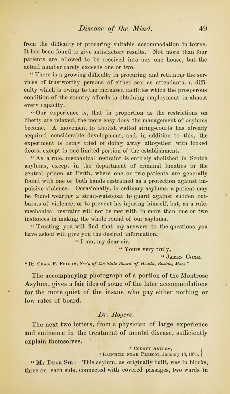 from the difficulty of procuring suitable accommodation in towns. It has been found to give satisfactory results. Not more than four patients are allowed to be received into any one house, but the actual number rarely exceeds one or two.  There is a growing difficulty in procuring and retaining the ser- vices of trustworthy persons of either sex as attendants, a diffi- culty which is owing to the increased facilities which the prosperous condition of the country affords in obtaining employment in almost every capacity.  Our experience is, that in proportion as the restrictions on liberty are relaxed, the more easj* does the management of asylums become. A movement to abolish walled airing-courts has already acquired considerable development, and, in addition to this, the experiment is being tried of doing away altogether with locked doors, except in one limited portion of the establishment.  As a rule, mechanical restraint is entirely abolished in Scotch asylums, except in the department of criminal lunatics in the central prison at Perth, where one or two patients are generally found with one or both hands restrained as a protection against im- pulsive violence. Occasionall}', in ordinary asylums, a patient may be found wearing a strait-waistcoat to guard against sudden out- bursts of violence, or to prevent his injuring himself, but, as a rule, mechanical restraint will not be met with in more than one or two instances in making the whole round of our asylums.  Trusting you will find that my answers to the questions you have asked will give you the desired information,  I am, my dear sir,  Yours very truly,  James Coxe.  Dr. Chas. F. Folsom, Sec'y of the State Board of Health, Boston, Mass. The accompanying photograph of a portion of the Montrose Asylum, gives a fair idea of some of the later accommodations for the more quiet of the insane who pay either nothing or low rates of board. Dr. Rogers. The next two letters, from a physician of large experience and eminence in the treatment of mental disease, sufficiently explain themselves.  County Asylum, i  Rainhill neak Phescot, January 18, 1875. )  My Dear Sir :—This asylum, as originally built, was in blocks, three on each side, connected with covered passages, two wards in
