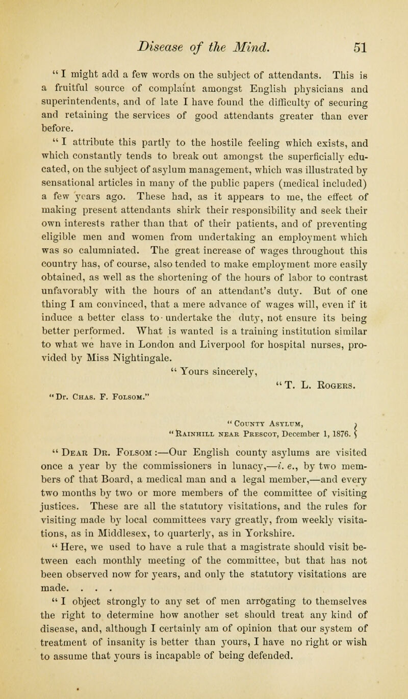  I might add a few words on the subject of attendants. This is a fruitful source of complaint amongst English physicians and superintendents, and of late I have found the difficult}' of securing and retaining the services of good attendants greater than ever before.  I attribute this partly to the hostile feeling which exists, and which constantly tends to break out amongst the superficially edu- cated, on the subject of asylum management, which was illustrated by sensational articles in many of the public papers (medical included) a few years ago. These had, as it appears to me, the effect of making present attendants shirk their responsibility and seek their own interests rather than that of their patients, and of preventing eligible men and women from undertaking an employment which was so calumniated. The great increase of wages throughout this country has, of course, also tended to make employment more easily obtained, as well as the shortening of the hours of labor to contrast unfavorably with the hours of an attendant's duty. But of one thing I am convinced, that a mere advance of wages will, even if it induce abetter class to • undertake the dut}-, not ensure its being better performed. What is wanted is a training institution similar to what we have in London and Liverpool for hospital nurses, pro- vided by Miss Nightingale.  Yours sincerely, T. L. Rogers. Dr. Chas. F. Folsom.  County Asylum, i  &AINHILL neak Prescot, December 1, 1876. \  Dear Dr. Folsom :—Our English county asylums are visited once a year by the commissioners in lunacy,—i. e., by two mem- bers of that Board, a medical man and a legal member,—and every two months by two or more members of the committee of visiting justices. These are all the statutory visitations, and the rules for visiting made by local committees vary greatly, from weekly visita- tions, as in Middlesex, to quarter!}', as in Yorkshire.  Here, we used to have a rule that a magistrate should visit be- tween each monthly meeting of the committee, but that has not been observed now for years, and only the statutory visitations are made. . . .  I object strongly to any set of men arrogating to themselves the right to determine how another set should treat any kind of disease, and, although I certainly am of opinion that our system of treatment of insanity is better than yours, I have no right or wish to assume that yours is incapable of being defended.