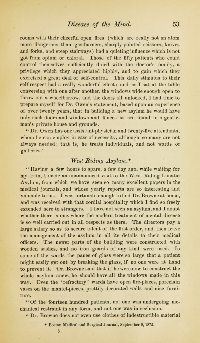 rooms with their cheerful open fires (which are really not an atom more dangerous than gas-burners, sharply-pointed scissors, knives and forks, and steep stairways) had a quieting influence which is not got from opium or chloral. Those of the fifty patients who could control themselves sufficiently dined with the doctor's family, a privilege which they appreciated highty, and to gain which they exercised a great deal of self-control. This daily stimulus to their self-respect had a really wonderful effect; and as I sat at the table conversing with one after another, the windows wide enough open to throw out a wheelbarrow, and the doors all unlocked, I had time to prepare myself for Dr. Owen's statement, based upon an experience of over twenty years, that in building a new asylum he would have only such doors and windows and fences as are found in a gentle- man's private house and grounds.  Dr. Owen has one assistant physician and twenty-five attendants, whom he can employ in case of necessity, although so many are not always needed ; that is, he treats individuals, and not wards or galleries. West Riding Asylum. *  Having a few hours to spare, a few day ago, while waiting for my train, I made an unannounced visit to the West Riding Lunatic Asylum, from which we have seen so many excellent papers in the medical journals, and whose yearly reports are so interesting and valuable to us. I was fortunate enough to find Dr. Browne at home, and was received with that cordial hospitality which I find so freely extended here to strangers. I have not seen an asylum, and I doubt whether there is one, where the modern treatment of mental disease is so well carried out in all respects as there. The directors pay a large salary so as to secure talent of the first order, and then leave the management of the asylum in all its details to their medical officers. The newer parts of the building were constructed with wooden sashes, and no iron guards of any kind were used. In some of the wards the panes of glass were so large that a patient might easily get out by breaking the glass, if no one were at hand to prevent it. Dr. Browne said that if he were now to construct the whole asylum anew, he should have all the windows made in this way. Even the ' refractory' wards have open fire-places, porcelain vases on the mantel-pieces, prettily decorated walls and nice furni- ture.  Of the fourteen hundred patients, not one was undergoing me- chanical restraint in any form, and not one was in seclusion.  Dr. Browne does not even use clothes of indestructible material * Boston Medical and Surgical Journal, September 9, 1875. 8