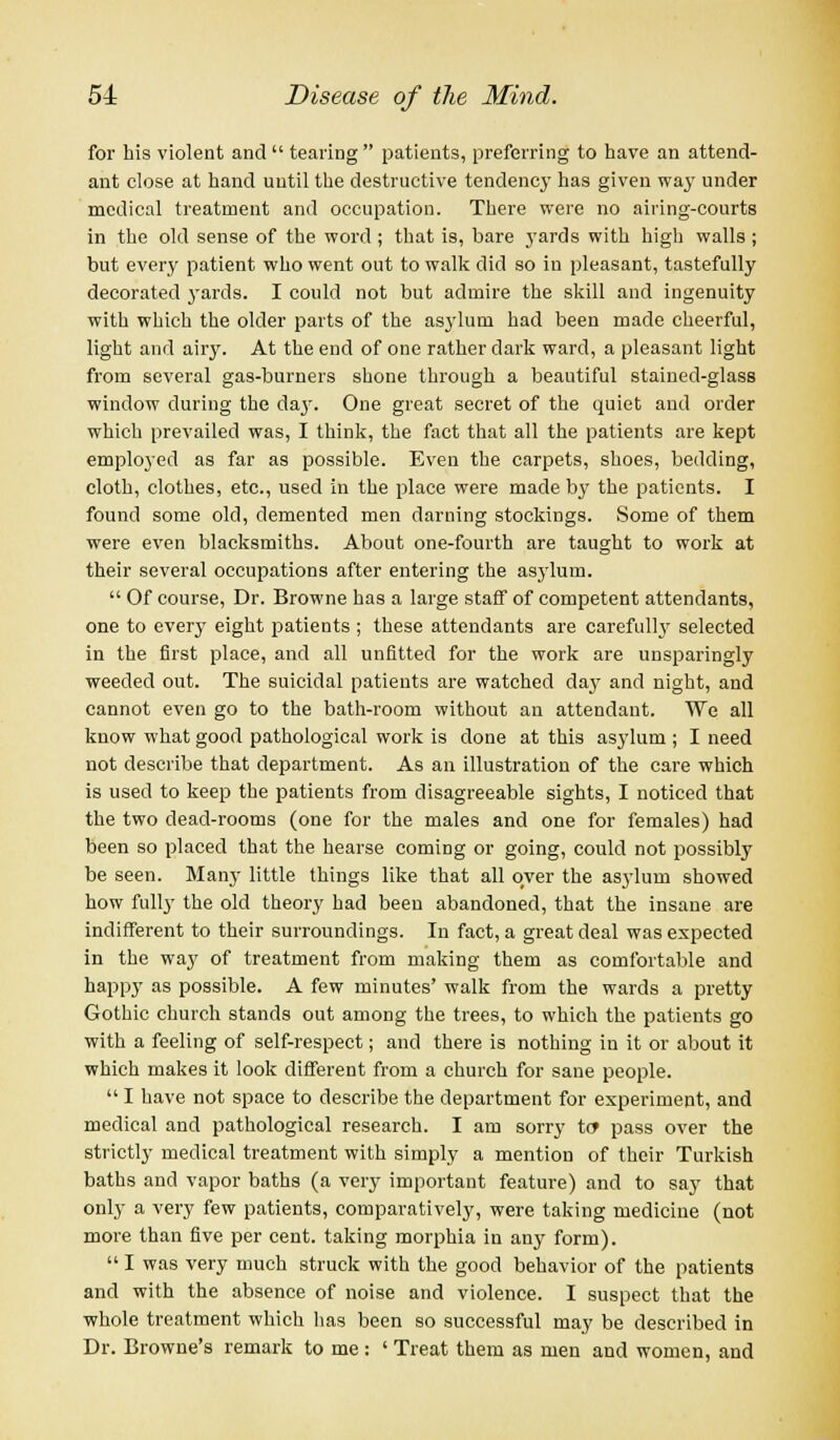 for his violent and  tearing  patients, preferring to have an attend- ant close at hand until the destructive tendency has given way under medical treatment and occupation. There were no airing-courts in the old sense of the word ; that is, bare yards with high walls ; but every patient who went out to walk did so iu pleasant, tastefully decorated yards. I could not but admire the skill and ingenuity with which the older parts of the as3rlum had been made cheerful, light and airy. At the end of one rather dark ward, a pleasant light from several gas-burners shone through a beautiful stained-glass window during the da}-. One great secret of the quiet and order which prevailed was, I think, the fact that all the patients are kept employed as far as possible. Even the carpets, shoes, bedding, cloth, clothes, etc., used in the place were made by the patients. I found some old, demented men darning stockings. Some of them were even blacksmiths. About one-fourth are taught to work at their several occupations after entering the asylum.  Of course, Dr. Browne has a large staff of competent attendants, one to every eight patients ; these attendants are carefully selected in the first place, and all unfitted for the work are unsparingly weeded out. The suicidal patients are watched day and night, and cannot even go to the bath-room without an attendant. We all know what good pathological work is done at this asylum ; I need not describe that department. As an illustration of the care which is used to keep the patients from disagreeable sights, I noticed that the two dead-rooms (one for the males and one for females) had been so placed that the hearse coming or going, could not possibly be seen. Many little things like that all over the asylum showed how fully the old theory had been abandoned, that the insane are indifferent to their surroundings. In fact, a great deal was expected in the way of treatment from making them as comfortable and happy as possible. A few minutes' walk from the wards a pretty Gothic church stands out among the trees, to which the patients go with a feeling of self-respect; and there is nothing in it or about it which makes it look different from a church for sane people.  I have not space to describe the department for experiment, and medical and pathological research. I am sorry tc pass over the strictly medical treatment with simply a mention of their Turkish baths and vapor baths (a very important feature) and to say that only a very few patients, comparatively, were taking medicine (not more than five per cent, taking morphia in any form).  I was very much struck with the good behavior of the patients and with the absence of noise and violence. I suspect that the whole treatment which has been so successful may be described in Dr. Browne's remark to me : ' Treat them as men and women, and